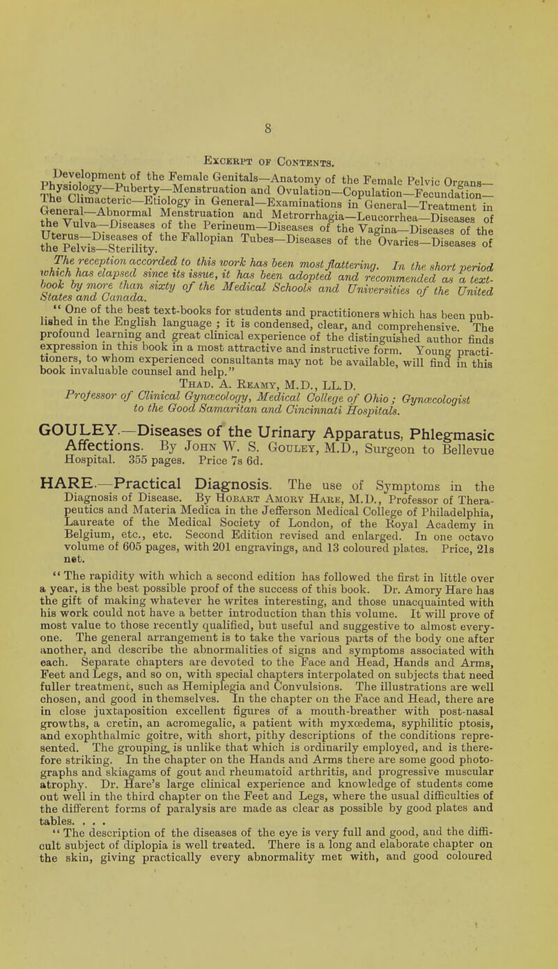 Excerpt of Contents. Deyelopmeut of the Female Genitals-Anatomy of the Female Pelvic Oreans- Physiology-Puberty-Menstruation and Ovulation-Copulation-FecundaUon- r^l? General-Examinations in General-Treatment in Genera -Abnormal Menstruation and Metrorrhagia-Leucorrhea-Diseases of ^f.Z^ T7 '^^'f?u *'^^P«r'«m-Diseases of the Vagina-Diseases of the Se PeMs-Sterflity ^'''^°P'^° Tubes-Diseases of the Ovaries-Diseases of The reception accorded to this work has been most flattering. In the short period rchich has elapsed sxnce its issue, it has been adopted and recommended as a text- hook by more than sixtrj of the Medical Schools and Universities of the United States and Canada. •' ^ <- ,. 9^ best text-books for students and practitioners which has been pub- lished in the English language ; it is condensed, clear, and comprehensive The profound learning and great clinical experience of the distinguished author finds expression in this book in a most attractive and instructive form. Young practi- tioners, to wlaom experienced consultants may not be available, will find in this book invaluable counsel and help. Thad. a. Reamy, M.D., LL.D. Projessor of Glinical Gynacolocjy, Medical College of Ohio ; Gynmcologist to the Good Samaritan and Cincinnati Hospitals. GOU LEY.—Diseases of the Urinary Apparatus, Phlegmasic Affections. By John W. S. Godlet, M.D., Surgeon to Bellevue Hospital. 355 pages. Price 7s 6d. HARE.—-Practical Diagnosis. The use of Symptoms in the Diagnosis of Disease. By Hobaet Amory Hare, M.D., Professor of Thera- peutics and Materia Medica in the Jefferson Medical College of Philadelphia, Laureate of the Medical Society of London, of the Royal Academy in Belgium, etc., etc. Second Edition revised and enlarged. In one octavo volume of 605 pages, with 201 engravings, and 13 coloured plates. Price, 21s net. The rapidity Avith which a second edition has followed the first in little over a year, is the best possible proof of the success of this book. Dr. Amory Hare has the gift of making whatever he writes interesting, and those unacquainted with his work could not have a better introduction than this volume. It will prove of most value to those recently qualified, but useful and suggestive to almost every- one. The general arrangement is to take the various parts of the body one after another, and describe the abnormalities of signs and symptoms associated with each. Separate chapters are devoted to the Face and Head, Hands and Arms, Feet and Legs, and so on, with special chapters interpolated on subjects that need fuller treatment, such as Hemiplegia and Convulsions. The illustrations are well chosen, and good in themselves. In the chapter on the Face and Head, there are in close juxtaposition excellent figures of a mouth-breather with post-nasal growths, a cretin, an acromegalic, a patient with myxcedema, syphilitic ptosis, and exophthalmic goitre, with short, pithy descriptions of the conditions repre- sented. The grouping, is unlike that which is ordinarily employed, and is there- fore striking. In the chapter on the Hands and Arms there are some good photo- graphs and skiagams of gout and rheumatoid arthritis, and progressive muscular atrophy. Dr. Hare's large clinical experience and knowledge of students come out well in the third chapter on the Feet and Legs, where the usual difficulties of the different forms of paralysis are made as clear as possible by good plates and tables. ...  The description of the diseases of the eye is very full and good, and the diffi- cult subject of diplopia is well treated. There is a long and elaborate chapter on the skin, giving practically every abnormality met with, and good coloured