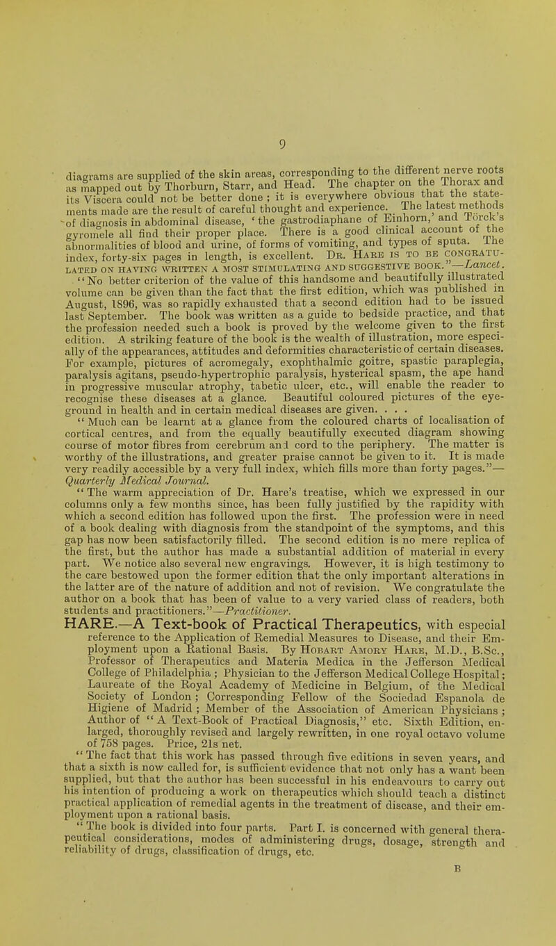 diagrams are supplied of the skin areas, corresponding to the different nerve roots as mapped out b} Thorburn, Starr, and Head. The chapter on the Thorax and its Viscera could not be better done ; it is everywhere obvious that the state- ts made are the result of careful thought and experience. The latest niethods ^of diagnosis in abdominal disease, 'the gastrodiaphane of Einhorn, and iorcks (ryroinele all find their proper place. There is a good clinical account of the abnormalities of blood and urine, of forms of vomiting, and types of sputa. Xhe index, forty-six pages in length, is excellent. Dr. Hare is to be congratu- lated ON HAVING WTIITTEN A MOST STIMULATING AND SUGGESTIVE BOOK. -—Lancet. No better criterion of the value of this handsome and beautifully illustrated volume can be given than the fact that the first edition, which was published m August, 1896, was so rapidly exhausted that a second edition had to be issued last September. The book was written as a guide to bedside practice, and that the profession needed such a book is proved by the welcome given to the first edition. A striking feature of the book is the wealth of illustration, more especi- ally of the appearances, attitudes and deformities characteristic of certain diseases. For example, pictures of acromegaly, exophthalmic goitre, spastic paraplegia, paralysis agitans, pseudo-hypertrophic paralysis, hysterical spasm, the ape hand in progressive muscular atrophy, tabetic ulcer, etc., will enable the reader to recognise these diseases at a glance. Beautiful coloured pictures of the eye- ground in health and in certain medical diseases are given. ... Much can be learnt at a glance from the coloured charts of localisation of cortical centres, and from the equally beautifully executed diagram showing course of motor fibres from cerebrum an:l cord to the periphery. The matter is worthy of the illustrations, and greater praise cannot be given to it. It is made very readily accessible by a very full index, which fills more than forty pages.— Quarterly Medical Journal.  The warm appreciation of Dr. Hare's treatise, which we expressed in our columns only a few months since, has been fully justified by the rapidity with which a second edition has followed upon the first. The profession were in need of a book dealing with diagnosis from the standpoint of the symptoms, and this gap has now been satisfactorily filled. The second edition is no mere replica of the first, but the author has made a substantial addition of material in every part. We notice also several new engravings. However, it is high testimony to the care bestowed upon the former edition that the only important alterations in the latter are of the nature of addition and not of revision. We congratulate the author on a book that has been of value to a very varied class of readers, both students and practitioners.—Practitioner. HARE.—A Text-book of Practical Therapeutics, with especial reference to the Application of Remedial Measures to Disease, and their Em- ployment upon a Rational Basis. By Hobart Amory Hare, M.D., B.Sc, Professor of Therapeutics and Materia Medica in the Jefferson Medical College of Philadelphia ; Physician to the Jefferson Medical College Hospital; Laureate of the Royal Academy of Medicine in Belgium, of the Medical Society of London ; Corresponding Fellow of the Sociedad Espanola de Higiene of Madrid ; Member of the Association of American Physicians ; Author of  A Text-Book of Practical Diagnosis, etc. Sixth Edition, en- larged, thoroughly revised and largely rewritten, in one royal octavo volume of 758 pages. Price, 21s net.  The fact that this work has passed through five editions in seven years, and that a sixth is now called for, is sufficient evidence that not only has a want been supplied, but that the author has been successful in his endeavours to carry out his intention of producing a work on therapeutics which sliould teach a distinct practical application of remedial agents in the treatment of disease, and their em- ployment upon a rational basis.  The book is divided into four parts. Part I. is concerned with general thera- peutical considerations, modes of administering drugs, dosage, strength and reliability of drugs, classification of drugs, etc.
