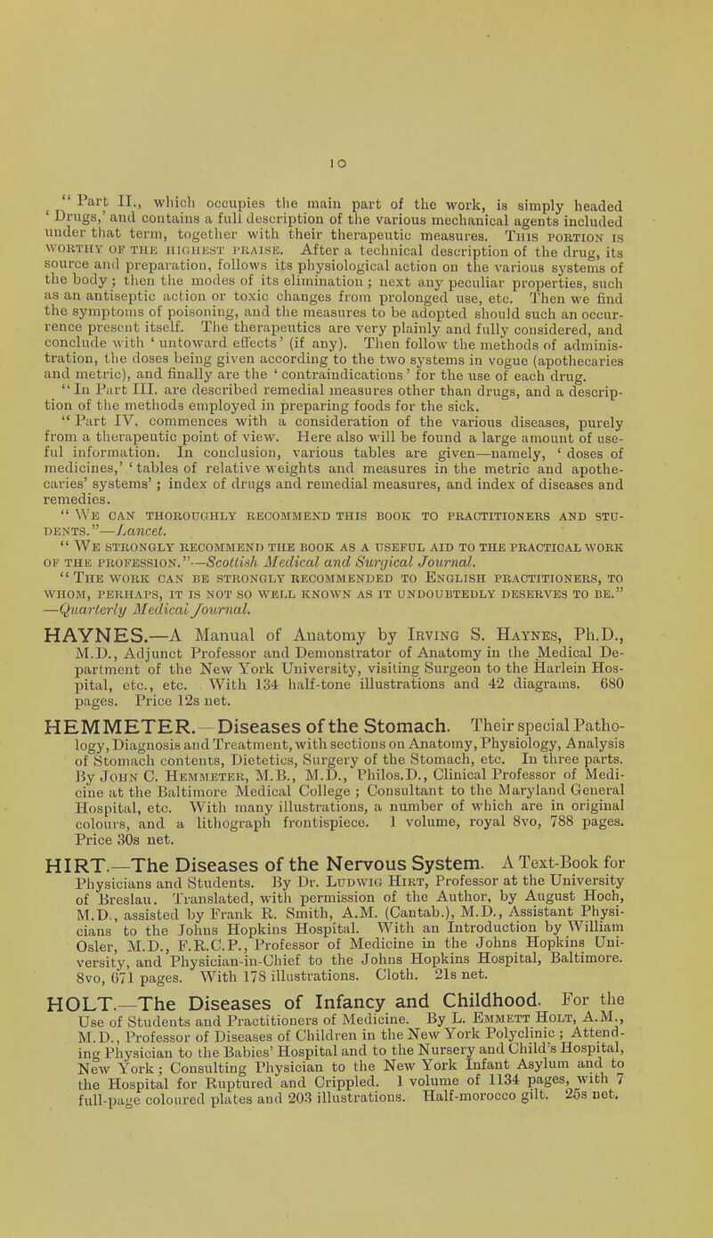lO ^ 'lart II., wliich occupies the main part of the work, is simply headed ' Drugs,' and contains a full description of the various mechanical agents included under that term, together with their therapeutic measures. This portion is WORTHY OF TiiK iiKiuKST VRAisE. After a technical description of the drug, its source and preparation, follows its physiological action on the various systems of the body ; tlien the modes of its elimination ; next any peculiar properties, such as an antiseptic action or toxic changes from prolonged use, etc. Then we find the symptoms of poisoning, and the measures to be adopted should euch an occur- rence present itself. The therapeutics are very plainly and fully considered, and conclude with ' untoward effects' (if any). Then follow the methods of adminis- tration, the doses being given according to the two systems in vogue (apothecaries and metric), and finally are the ' contraindications' for the use of each drug. In Part III. are described remedial measures other than drugs, and a descrip- tion of the metiiods employed in preparing foods for the sick.  Part IV. commences with a consideration of the various diseases, purely from a therapeutic point of view. Here also will be found a large amount of use- ful information. In conclusion, various tables are given—namely, ' doses of medicines,' ' tables of relative weights and measures in the metric and apothe- caries' systems'; index of drugs and remedial measures, and index of diseases and remedies.  We can TH0R0UC4HLY RECOMMEND THIS BOOK TO PRACTITIONERS AND STU- DENTS.—Lancet.  We strongly recommend the book as a useful aid to the practical work OF THE profession.—Scottish Medical and Surgical Journal.  The work can be strongly recommended to English practitioners, to whom, perhaps, it is not so well known as it undoubtedly deserves to be. —Quarterly Medical Journal. HAYNES.—A Manual of Auatomy by Irving S. Haynes, Ph.D., iVI.D., Adjunct Professor and Demonstrator of Anatomy in the Medical De- partment of the New York University, visiting Surgeon to the Ilarlein Hos- pital, etc., etc. With 134 half-tone illustrations and 42 diagrams. 680 pages. Price 12s net. HEMMETER. - Diseases of the Stomach. Their special Patho- logy, Diagnosis and Treatment, with sections on Anatomy, Physiology, Analysis of Stomach contents, Dietetics, Surgery of the Stomach, etc. In three parts. By John C. Hemmeter, M.B., M.D., Philos.D., Clinical Professor of Medi- cine at the Baltimore Medical College ; Consultant to the Maryland General Hospital, etc. With many illustrations, a number of which are in original colours, and a lithograph frontispiece. 1 volume, royal 8vo, 788 pages. Price 30s net. HIRT.—The Diseases of the Nervous System. A Text-Book for Physicians and Students. By Dr. Ludwig Hirt, Professor at the University of Breslau. Translated, with permission of the Author, by August Hoch, M.D., assisted by Frank R. Smith, A.M. (Cantab.), M.D., Assistant Physi- cians bo the Johns Hopkins Hospital. With an Introduction by William Osier, M.D., P.R.C.P., Professor of Medicine in the Johns Hopkins Uni- versity, and Physician-in-Chief to the Johns Hopkins Hospital, Baltimore. 8vo, 671 pages. With 178 illustrations. Cloth. 21s net. HOLT.—The Diseases of Infancy and Childhood. For the Use of Students and Practitioners of Medicine. By L. Emmett Holt, A.M., M.D., Professor of Diseases of Children in the New York Polychnic ; Attend- ing Physician to the Babies' Hospital and to the Nursery and Child's Hospital, New York; Consulting Physician to the New York Infant Asylum and to the Hospital for Ruptured and Crippled. 1 volume of 1134 pages, with 7 full-page coloured plates and 203 illustrations. Half-morocco gilt. 2os net.
