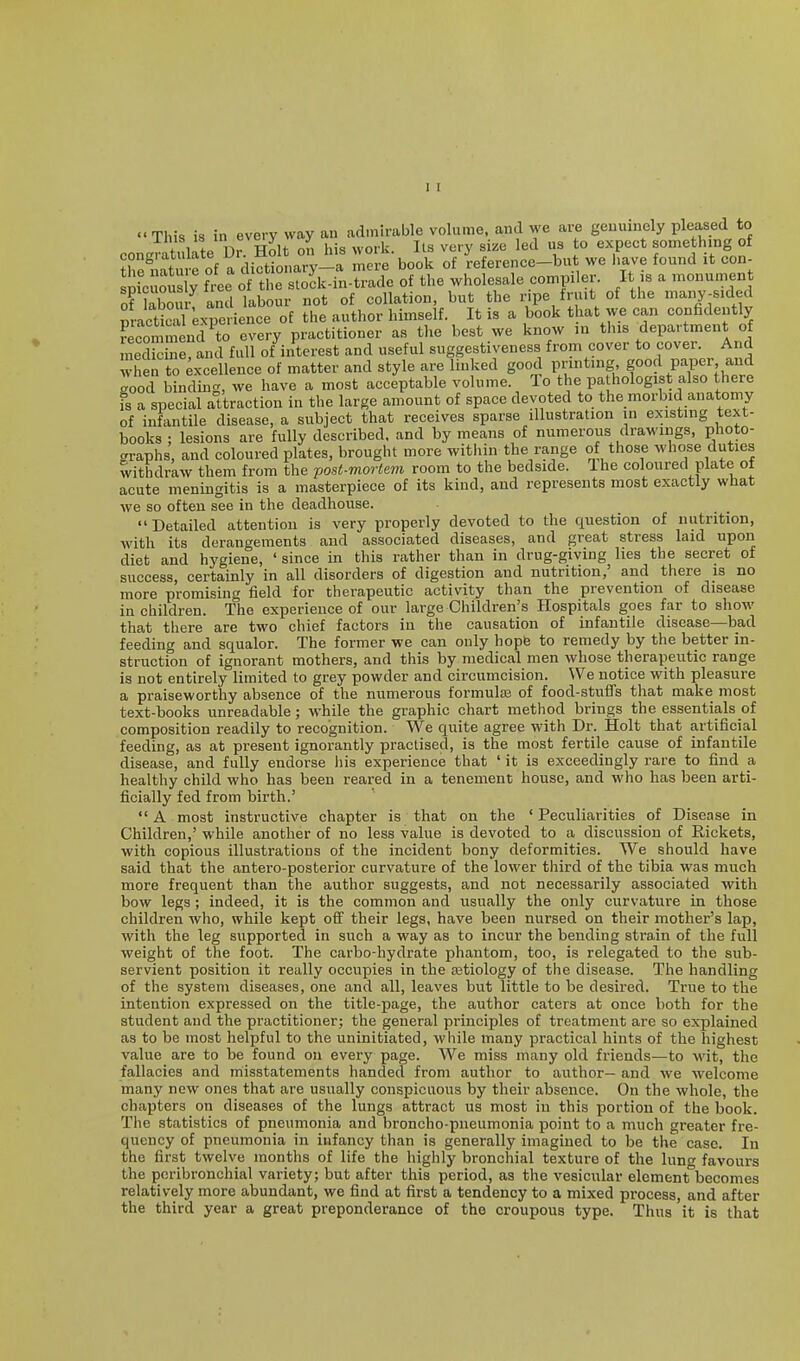 This is in every way an admirable volume, and we are geuuincly pleased to f !inL nr Holt oil his work. Its very size led us to expect something of r'lS of a di?ti naiT-a more book of 'reference-but we Have found it con- Sic ous y free of the stock-in-trade of the wholesale compiler. It is a monument of labour and labour not of collation, but the ripe fruit of the many-sided practS experience of the author himself. It is a book that we can confidently S mend to every practitioner as tlie best we know in this department o mecUc ne, and full of interest and useful suggestiveness from cover to cover. And when to Excellence of matter and style are linked good printing good paper and good binding, we have a most acceptable volume. To the pa hologist also there is a special attraction in the large amount of space devoted to the morbid anatomy of infantile disease, a subject that receives sparse illustration in existing text- books ; lesions are fully described, and by means of numerous drawings, photo- graphs, and coloured plates, brought more witiiin the range of those whose duties withdraw them from the jjost-mortem room to the bedside. Ihe coloured plate of acute meningitis is a masterpiece of its kind, and represents most exactly what we so often see in the deadhouse. Detailed attention is very properly devoted to the question of nutrition, with its derangements and associated diseases, and great stress laid upon diet and hygiene, ' since in this rather than in drug-giving lies the secret of success, certainly in all disorders of digestion and nutrition,' and there is no more promising field for therapeutic activity than the prevention of disease in children. The experience of our large Children's Hospitals goes far to show that there are two chief factors in the causation of infantile disease—bad feeding and squalor. The former we can only hopfe to remedy by the better in- struction of ignorant mothers, and this by medical men whose therapeutic range is not entirely limited to grey powder and circumcision. We notice with pleasure a praiseworthy absence of the numerous formulas of food-stuffs that make most text-books unreadable; while the graphic chart method brings the essentials of composition readily to recognition. We quite agree with Dr. Holt that artificial feeding, as at present ignorantly practised, is the most fertile cause of infantile disease, and fully endorse liis experience that ' it is exceedingly rare to find a healthy child who has been reared in a tenement house, and who has been arti- ficially fed from birth.' A most instructive chapter is that on the ' Peculiarities of Disease in Children,' while another of no less value is devoted to a discussion of Rickets, with copious illustrations of the incident bony deformities. We should have said that the antero-posterior curvature of the lower third of the tibia was much more frequent than the author suggests, and not necessarily associated with bow legs ; indeed, it is the common and usually the only curvature in those children who, while kept off their legs, have been nursed on their mother's lap, with the leg supported in such a way as to incur the bending strain of the full weight of the foot. The carbo-hydrate phantom, too, is relegated to the sub- servient position it really occupies in the aetiology of the disease. The handling of the system diseases, one and all, leaves but little to be desired. True to the intention expressed on the title-page, the author caters at once both for the student and the practitioner; the general principles of treatment are so explained as to be most helpful to the uninitiated, while many practical hints of the highest value are to be found on every page. We miss many old friends—to wit, the fallacies and misstatements handed from author to author— and we welcome many new ones that are usually conspicuous by their absence. On the whole, the chapters on diseases of the lungs attract us most in this portion of the book. The statistics of pneumonia and broncho-pneumonia point to a much greater fre- quency of pneumonia in infancy than is generally imagined to be the case. In the first twelve months of life the highly bronchial texture of the lung favours the peribronchial variety; but after this period, as the vesicular elcment^becomes relatively more abundant, we find at first a tendency to a mixed process, and after the third year a great preponderance of the croupous type. Thus it is that