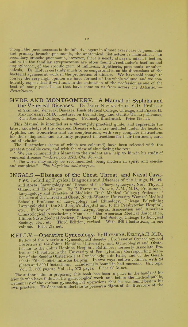 though the pneumococcus is the infective agent in almost every case of pneumonia and primary broncho-pneumonia, the anatomical distinction is maintained. In secondary broncho-pneumonia, however, tlicre is nearly always a mixed infection, and with the familiar streptococcus are often found Friedlander's bacillus and staphylococci, of the specifac germ of influenza, diphtheria, pneumouiji, or tuber- culosis. Dr. Holt is certainly much to be congratulated on his discussions of the bacterial agencies at work in the production of disease. We have said enough to convey the very high opinion we have formed of the whole volume, and we con- fidently expect that it will rank in the estimation of the profession as one of the best of many good books that have come to us from across the Atlantic.— Practitioner. HYDE AND MONTGOMERY.—A Manual of Syphilis and the Venereal Diseases. By James Nevins Hyde, M.D., Professor of Skin and Venereal Diseases, Rush Medical College, Chicago, and Frank H. MoNTGOMEBY, M.D., Lecturer on Dermatology and Genito-Urinary Diseases, Rush Medical College, Chicago. Profusely illustrated. Price 12s net. This Manual is intended as a thoroughly practical guide, and represents the latest knowledge of the Venereal Diseases which are included under the heads of Syphilis, and Gonorrhoea and its complications, with very complete instructions for their diagnosis and carefully prepared instructions for their treatment, cure, and alleviation. The illustrations (some of which are coloured) have been selected with the greatest possible care, and with the view of elucidating the text. We can commend this Manual to the student as a help to him in his study of venereal diseases.—Liverjmol Med.-Chi. Journal. The work may safely be recommended, being modern in spirit and concise and complete.—The Physician and Surgeon. INGALS —Diseases of the Chest, Throat, and Nasal Cava- ties, including Physical Diagnosis and Diseases of tlie Lungs, Heart, and Aorta, Laryngology and Diseases of the Pharynx, Larynx, Nose, Thyroid Gland, and (Esophagus. By E. Fletcher Ingals, A.M., M.D., Professor of Laryngology and Practice of Medicine, Rush Medical College ; Professor of Diseases of the Throat and Chest, North-Western University Woman'sMedical School ; Professor of Laryngology and Rhinology, Chicago Polyclinic; Laryngologist to the St. Joseph's Hospital and to the Presbyterian Hospital, etc. ; Fellow of the American Laryngological Association and American Climatological Association ; Member of the American Medical Association, Illinois State Medical Society, Chicago Medical Society, Chicago Pathological Society, etc., etc. Third Edition, revised. With 240 illustrations, in one volume. Price 21s net. KELLY.—Operative Gynecology. ByHowARDA.KELLY,A.B.,M.D., Fellow of the American Gynecological Society ; Professor of Gynecology and Obstetrics in the Johns Hopkins University, and Gynecologist and Obste- trician to the Johns Hopkins Hospital, Baltimore; formerly Associate Pro- fessor of Obstetrics in the University of Pennsylvania ; Corresponding Mem- ber of the Society Obst6tricale et Gynecologique de Paris, and of the Gesell- schaft Fiir Gebilrtshulfe Zu Leipzig. In two royal octavo volumes, with 24 plates and 590 illustrations. Handsomely bound in half-morocco. GUt tops. Vol. I., 580 pages ; Vol. II., 573 pages. Price £3 3s net. The author's aim in preparing this book has been to place in the hands of his friends who have followed his gynecological work, and before the medical public, a summary of the various gynecological operations that he has found best in his own practice. He does not undertake to present a digest of the literature of the