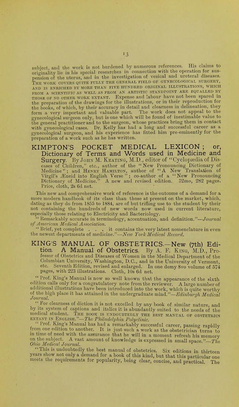 subject and the work is not burdened bj' numerous references. His claims to originality lie in his special researches in connection with the operation for sus- pension of the uterus, and in the investigation of vesical and ureteral diseases. The work covi:ks quite fully the general field of gynecological surgery, AND IS ENRICHED BY MORE THAN FIVE HUNDRED ORIGINAL ILLUSTRATIONS, WHICH FROM A SCIENTIFIC AS WELL AS FROM AN ARTISTIC STANDPOINT ARE EQUALLED BY THOSE OF NO OTHER WORK EXTANT. Expense and labour have not been spared in the preparation of the drawings for the illustrations, or in their reproduction for the books, of which, by their accuracy in detail and clearness in delineation, they form a very important and valuable part. The work does not appeal to the gynecological surgeon only, but is one which will be found of inestimable value to the general practitioner and to the surgeon, whose practices bring them in contact with gynecological cases. Dr. Kelly has had a long and successful career as a gynecological surgeon, and his experience has fitted him pre-eminently for the preparation of a work such as he has written. KIMPTON'S POCKET MEDICAL LEXICON ; or, Dictionary of Terms and Words used in Medicine and Surgery. By John M. Keating, M.D., editor of Cyclopsedia of Dis- eases of Children, etc., author of the New Pronouncing Dictionary of Medicine; and Henry Hamilton, author of A New Translation of Virgil's ^neid into English Verse; co-author of a New Pronouncing Dictionary of Medicine. A new and revised edition. 32mo, 282 pages. Price, cloth, 2s 6d net. This new and comprehensive work of reference is the outcome of a demand for a more modern handbook of its class than those at present on the market, which, dating as they do from 1855 to 1884, are of but trifling use to the student by their not containing the hundreds of new words now used in current literature, especially those relating to Electricity and Bacteriology. Remarkably accurate in terminology, accentuation, and definition.—Journal of American Medical Association. Brief, yet complete ... it contains the very latest nomenclature in even the newest departments of medicine.—Neio York Medical Record. KING'S MANUAL OF OBSTETRICS.-New (7th) Edi- tion. A Manual of Obstetrics. By A. P. King, M.D., Pro- fessor of Obstetrics and Diseases of Women in the Medical Department of the Columbian University, Washington, D.C., and in the University of Vermont, etc. Seventh Edition, revised and enlarged. In one demy 8vo volume of 574 pages, with 223 illustrations. Cloth, lOs 6d net. Prof. King's Manual is now so well known that the appearance of the sixth edition calls only for a congratulatory note from the reviewer. A large number of additional illustrations have been introduced into the work, which is quite worthy of the high place it has attained in the undergraduate Tobxdi.—Edinburgh Medical Journal. For clearness of diction it is not excelled by any book of similar nature, and by its system of captions and italics it is abundantly suited to the needs of the medical student. The book is undoubtedly the best manual of obstetrics EXTANT IN English.—2%e Philadelphia Polyclinic. Prof. King's Manual has had a remarkably successful career, passing rapidly from one edition to another. It is just such a work as the obstetrician turns to in time of need with the assurance that he will in a moment refresh his memory on the subject. A vast amount of knowledge is expressed in small space —The Ohio Medical Journal. This is undoubtedly the best manual of obstetrics. Six editions in thirteen years show not only a demand for a book of this kind, but that this particular one meets the requirements for popularity, being clear, concise, and practical. The I