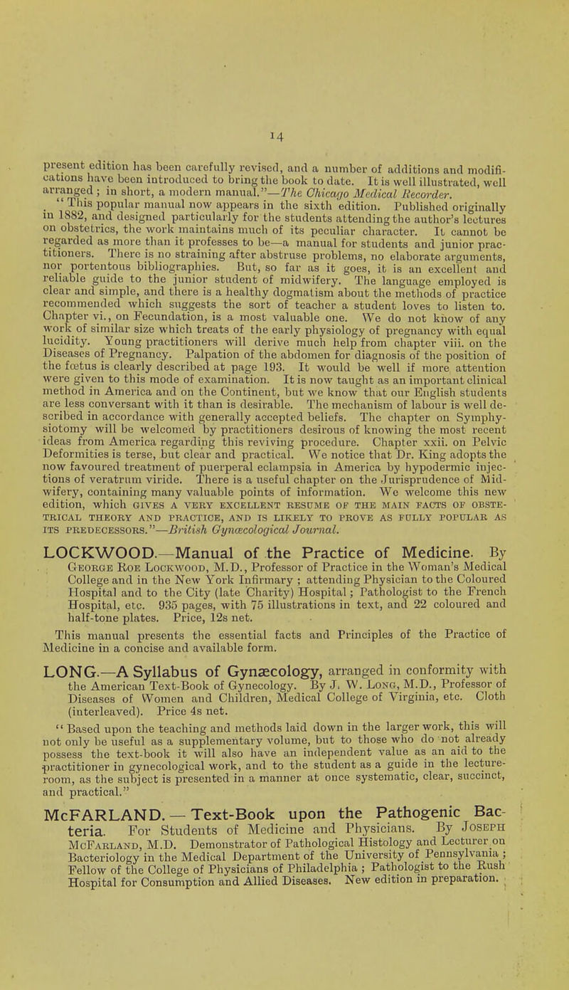 present edition has been cavefully revised, and a number of additions and modifi- cations have been introduced to bring the book to date. It is well illustrated, well arranged ; in short, a modern manual.—7'Ae Chicago Medical Recorder. _  ihis popular manual now appears in the sixth edition. Published originally in 1882, and designed particularly for the students attending the author's lectures on obstetrics, the work maintains much of its peculiar character. IL cannot be regarded as more than it professes to be—a manual for students and junior prac- titioners. There is no straining after abstruse problems, no elaborate arguments, nor portentous bibliographies. But, so far as it goes, it is an excellent and reliable guide to the junior student of midwifery. The language employed is clear and simple, and there is a healthy dogmatism about the methods of practice recommended which suggests the sort of teacher a student loves to listen to. Chapter vi., on Fecundation, is a most valuable one. We do not kiiow of any work of similar size which treats of the early physiology of pregnancy with equal lucidity. Young practitioners will derive much help from chapter viii. on the Diseases of Pregnancy. Palpation of the abdomen for diagnosis of the position of the fcetus is clearly described at page 193. It would be well if more attention were given to this mode of examination. It is now taught as an important clinical method in America and on the Continent, but we know that our English students are less conversant with it than is desirable. The mechanism of labour is well de- scribed in accordance with generally accepted beliefs. The chapter on Symphy- siotomy will be welcomed by practitioners desirous of knowing the most recent ideas from America regarding this reviving procedure. Chapter xxii. on Pelvic Deformities is terse, but clear and practical. We notice that Dr. King adopts the now favoured treatment of puerperal eclampsia in America by hypodermic injec- tions of veratrum viride. There is a useful chapter on the Jurisprudence of Mid- wifery, containing many valuable points of information. We welcome this new edition, which gives a very excellent resume of the main facts of obste- trical THEORY AND PRACTICE, AND IS LIKELY TO PROVE AS FOLLY POPULAR AS ITS PREDECESSORS.—BHtish OyiKBCologiccd Joumal. LOCKWOOD.—Manual of the Practice of Medicine. By GrEOROE Roe Lockwood, M.D., Professor of Practice in the Woman's Medical College and in the New York Infirmary ; attending Physician to the Coloured Hospital and to the City (late Charity) Hospital; Pathologist to the French Hospital, etc. 935 pages, with 75 illustrations in text, and 22 coloured and half-tone plates. Price, 12s net. This manual presents the essential facts and Principles of the Practice of Medicine in a concise and available form. LONG.—A Syllabus of Gynaecology, arranged in conformity with the American Text-Book of Gynecology. By J. W. Loxo, M.D., Professor of Diseases of Women and Children, Medical College of Virginia, etc. Cloth (interleaved). Price 4s net.  Based upon the teaching and methods laid down in the larger work, this will not only be useful as a supplementary volume, but to those who do not already possess the text-book it will also have an independent value as an aid to the practitioner in gynecological work, and to the student as a guide in the lecture- room, as the subject is presented in a manner at once systematic, clear, succinct, and practical. McFARLAND. — Text-Book upon the Pathogenic Bac- teria. For Students of Medicine and Piiysicians. By Joseph McFarland, M.D. Demonstrator of Pathological Histology and Lecturer on Bacteriology in the Medical Department of the University of Pennsylvaiua ; Fellow of the College of Physicians of Philadelphia ; Pathologist to the Rush Hospital for Consumption and Allied Diseases. New edition in preparation.