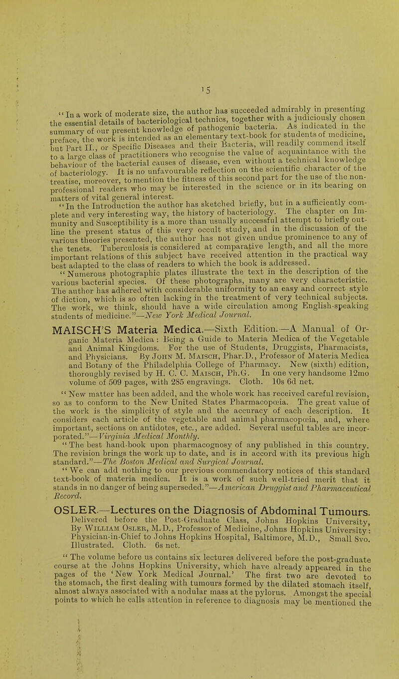 '5 Ina work of moderate size, the author has succeeded admirably in presenting tlie essentia details of bacteriological technics, together with a judiciously chosen s mM of our present knowledie of pathogenic bacteria. As indicated in the See the work is intended as an elementary text-book for students of medicine but Part II , or Specific Diseases and their Bacteria will readily commend itself to a hie class of practitioners who recognise the va ue of acquaintance with the beha'wof the bacterial causes of disease, even without a technical knowledge of bacterioloay. It is no unfavourable reflection on the scientific character of the treatise moreover, to mention the fitness of this second part for the use of the non- professional readers who may be interested in the science or m its bearing on matters of vital general interest. , , , . „ , , • re ■ j-i In the Introduction the author has sketched briefly, but in a sufficiently com- plete and very interesting way, the history of bacteriology. The chapter on Im- munity and Susceptibility is a more than usually successful attempt to briefly out- line the present status of this very occult study, and in the discussion of the various theories presented, the author has not given undue prominence to any of the tenets. Tuberculosis is considered at comparative length, and all the more important relations of this subject have received attention m the practical way best adapted to the class of readers to which the book is addressed.  Numerous photographic plates illustrate the text in the description of the various bacterial species. Of these photographs, many are very characteristic. The author has adhered with considerable uniformity to an easy and correct style of diction, which is so often lacking in the treatment of very technical subjects. The work, we think, should have a wide circulation among English-speaking students of medicine.—New York Medical Journal. MAISCH'S Materia Medica.—Sixth Edition. —A Manual of Or- ganic Materia Medica : Being a Guide to Materia Medica of the Vegetable and Animal Kingdoms. For the use of Students, Druggists, Pharmacists, and Physicians. By John M. Maisch, Phar.D., Professor of Materia Medica and Botany of the Philadelphia College of Pharmacy. New (sixth) edition, thoroughly revised by H. C. C. Maisch, Ph.G. In one very handsome 12mo volume of 509 pages, with 285 engravings. Cloth. 10s 6d net.  New matter has been added, and the whole work has received careful revision, so as to conform to the New United States Pharmacopceia. The great value of the work is the simplicity of style and the accuracy of each description. It considers each article of the vegetable and animal pharmacopoeia, and, where important, sections on antidotes, etc., are added. Several useful tables are incor- porated.— Virginia Medical Monthly.  The best hand-book upon pharmacognosy of any published in this country. The revision brings the work up to date, and is in accord with its previous high standard.'—r/ie Boston Medical and Surrjical Journal. We can add nothing to our previous commendatory notices of this standard text-book of materia medica. It is a work of such well-tried merit that it stands in no danger of being superseded.—American Druggist and Pharmaceutical Record. OSLER.—Lectures on the Diagnosis of Abdominal Tumours. Delivered before the Post-Graduate Class, Johns Hopkins University, By William Osler, M.D., Professor of Medicine, Johns Hopkins University : Physician-in-Chief to Johns Hopkins Hospital, Baltimore, M.D., Small 8vo.' Illustrated. Cloth. 6s net.  The volume before us contains six lectures delivered before the post-graduate course at the Johns Hopkins University, which have already appeared in the pages of the 'New York Medical Journal.' The first two are devoted to the stomach, the first dealing with tumours formed by the dilated stomach itself almost always associated with a nodular mass at the ijylorus. Amongst the special points to which he calls attention in reference to diagnosis may be nientioued the .1