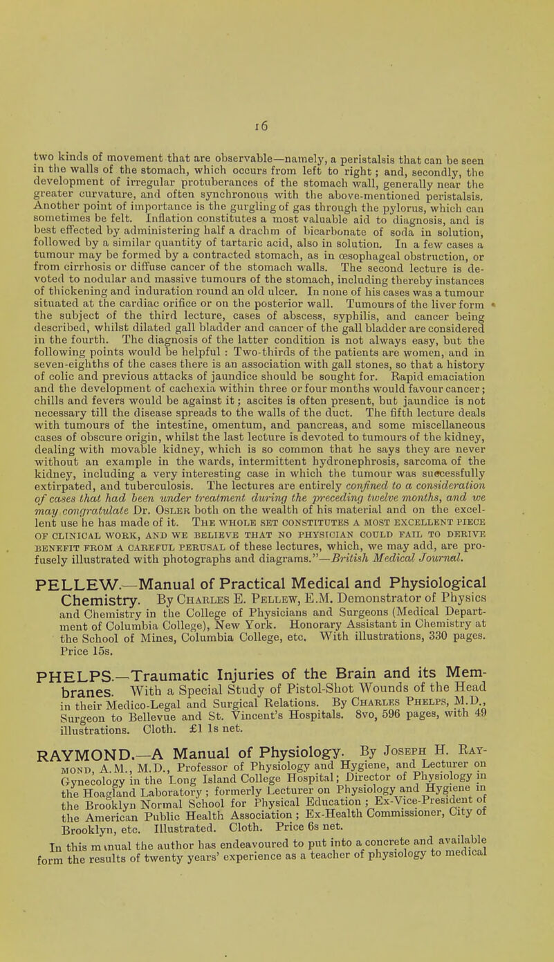 two kinds of movement that are observable—namely, a peristalsis that can be seen in tiie walla of the stomach, which occurs from left to right; and, secondly, the development of irregular protuberances of the stomach wall, generally near the greater curvature, and often synchronous with tiie above-mentioned peristalsis. Another point of importance is the gurgling of gas through the pylorus, which can sometimes be felt. Inflation constitutes a most valuable aid to diagnosis, and is best effected by administering half a drachm of bicarbonate of soda in solution, followed by a similar quantity of tartaric acid, also in solution. In a few cases a tumour may be formed by a contracted stomach, as in oesophageal obstruction, or from cirrhosis or diffuse cancer of the stomach walls. The second lecture is de- voted to nodular and massive tumours of the stomach, including thereby instances of thickening and induration round an old ulcer. In none of his cases was a tumour situated at the cardiac orifice or on the posterior wall. Tumours of the liver form the subject of the third lecture, cases of abscess, syphilis, and cancer being described, whilst dilated gall bladder and cancer of the gall bladder are considered in the fourth. The diagnosis of the latter condition is not always easy, but the following points would be helpful : Two-thirds of the patients are women, and in seven-eighths of the cases there is an association with gall stones, so that a history of colic and previous attacks of jaundice should be sought for. Rapid emaciation and the development of cachexia within three or four months would favour cancer; chills and fevers would be against it; ascites is often present, but jaundice is not necessary till the disease spreads to the walls of the duct. The fifth lecture deals with tumours of the intestine, omentum, and pancreas, and some miscellaneous cases of obscure origin, whilst the last lecture is devoted to tumours of the kidney, dealing with movable kidney, which is so common that he says they are never without an example in the wards, intermittent hydronephrosis, sarcoma of the kidney, including a very interesting case in which the tumour was suecessfully extirpated, and tuberculosis. The lectures are entirely confined to a consideration of cases that had been under treatment during the preceding twelve months, and vie may congratulate Dr. Osler both on the wealth of his material and on the excel- lent use he has made of it. The whole set constitutes a most excellent piece OF CLINICAL WORK, AND WE BELIEVE THAT NO PHYSICIAN COULD FAIL TO DERIVE BENEFIT FROM A CAREFUL PERUSAL of these lectures, which, we may add, are pro- fusely illustrated with photographs and diagrams.—British Medical Journal. PELLEW.—Manual of Practical Medical and Physiological Chemistry. By Charles E. Pellew, E.M. Demonstrator of Physics and Chemistry in the College of Physicians and Surgeons (Medical Depart- ment of Columbia College), New York. Honorary Assistant in Chemistry at the School of Mines, Columbia College, etc. With illustrations, 330 pages. Price 15s. PHELPS.—Traumatic Injuries of the Brain and its Mem- branes. With a Special Study of Pistol-Sbot Wounds of the Head in their Medico-Legal and Surgical Relations. By Charles Phelps, M.D., Surgeon to Bellevue and St. Vincent's Hospitals. 8vo, 596 pages, with 49 illustrations. Cloth. £1 Is net. RAYMOND.—A Manual of Physiology. By Joseph H. Ray- mond, A.M., M.D., Professor of Physiology and Hygiene, and Lecturer on Gynecology in the Long Island College Hospital; Director of Physiology m the Hoagland Laboratory ; formerly Lecturer on Physiology and Hygiene in the Brooklyn Normal School for Physical Education ; Ex-Vice-President of the American Public Health Association ; Ex-Health Commissioner, City oi Brooklyn, etc. Illustrated. Cloth. Price 6s net. In this m mual the author has endeavoured to put into a concrete and available form the results of twenty years' experience as a teacher of physiology to medical