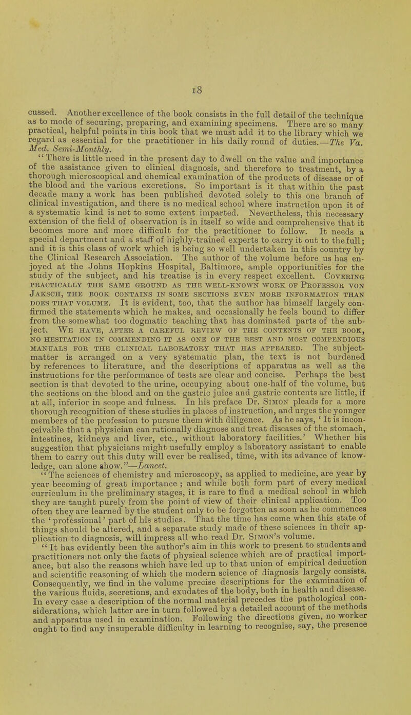 cussed. Another excellence of the book consists in the full detail of the technique as to mode of securing, preparing, and examining specimens. There are so many- practical, helpful points in tliis book that we must add it to the library which we regard as essential for the practitioner in his daily round of duties.—The Va. Med. Semi-Monthly. '' There is little need in the present day to dwell on the value and importance of the assistance given to clinical diagnosis, and therefore to treatment, by a thorough microscopical and chemical examination of the products of disease or of the blood and the various excretions. So important is it that within the past decade many a work has been published devoted solely to this one branch of clinical investigation, and there is no medical school where instruction upon it of a systematic kind is not to some extent imparted. Nevertheless, this necessary extension of the field of observation is in itself so wide and comprehensive that it becomes more and more diflScult for the practitioner to follow. It needs a special department and a staff of highly-trained experts to carry it out to the full; and it is this class of work which is being so well undertaken in this country by the Clinical Research Association. The author of the volume before us has en- joyed at the Johns Hopkins Hospital, Baltimore, ample opportunities for the study of the subject, and his treatise is in every respect excellent. Coveeing PRACTICALLY THE SAME GROUND AS THE WELL-KNOWN WORK OF PROFESSOR VON JaKSCH, THE BOOK CONTAINS IN SOME SECTIONS EVEN MORE INFORMATION THAN DOES THAT VOLUME. It is evident, too, that the author has himself largely con- firmed the statements which he makes, and occasionally he feels bound to differ from the somewhat too dogmatic teaching that has dominated parts of the sub- ject. We have, AFTER A CAREFUL REVIEW OF THE CONTENTS OF THE BOOK, NO HESITATION IN COMMENDING IT AS ONE OF THE BEST AND MOST COMPENDIOUS MANUALS FOR THE CLINICAL LABORATORY THAT HAS APPEARED. The Subject- matter is arranged on a very systematic plan, the text is not burdened by references to literature, and the descriptions of apparatus as well as the instructions for the performance of tests are clear and concise. Perhaps the best section is that devoted to the urine, occupying about one-half of the volume, but the sections on the blood and on the gastric juice and gastric contents are little, if at all, inferior in scope and fulness. In his preface Dr. Simon pleads for a more thorough recognition of these studies in places of instruction, and urges the younger members of the profession to pursue them with diligence. As he says, ' It is incon- ceivable that a physician can rationally diagnose and treat diseases of the stomach, intestines, kidneys and liver, etc., without laboratory facilities.' Whether his suggestion that physicians might usefully employ a laboratory assistant to enable them to carry out this duty will ever be realised, time, with its advance of know- ledge, can alone show.—Lancet. The sciences of chemistry and microscopy, as applied to medicine, are year by year becoming of great importance ; and while both form part of every medipal curriculum in the preliminary stages, it is rare to find a medical school in which they are taught purely from the point of view of their clinical application. Too often they are learned by the student only to be forgotten as soon as he commences the ' professional' part of his studies. That the time has come when this state of things should be altered, and a separate study made of these sciences in their ap- plication to diagnosis, will impress all who read Dr. Simon's volume. It has evidently been the author's aim in this work to present to students and practitioners not only the facts of physical science which are of practical import- ance, but also the reasons which have led up to that union of empirical deduction and scientific reasoning of which the modern science of diagnosis largely consists. Consequently, we find in the volume precise descriptions for the examination ot the various fluids, secretions, and exudates of the body, both in health and disease. In every case a description of the normal material precedes the pathological con- siderations, which latter are in turn followed by a detailed account of the methoas and apparatus used in examination. Following the directions given, no worker ought to find any insuperable difficulty in learning to recognise, say, the presence