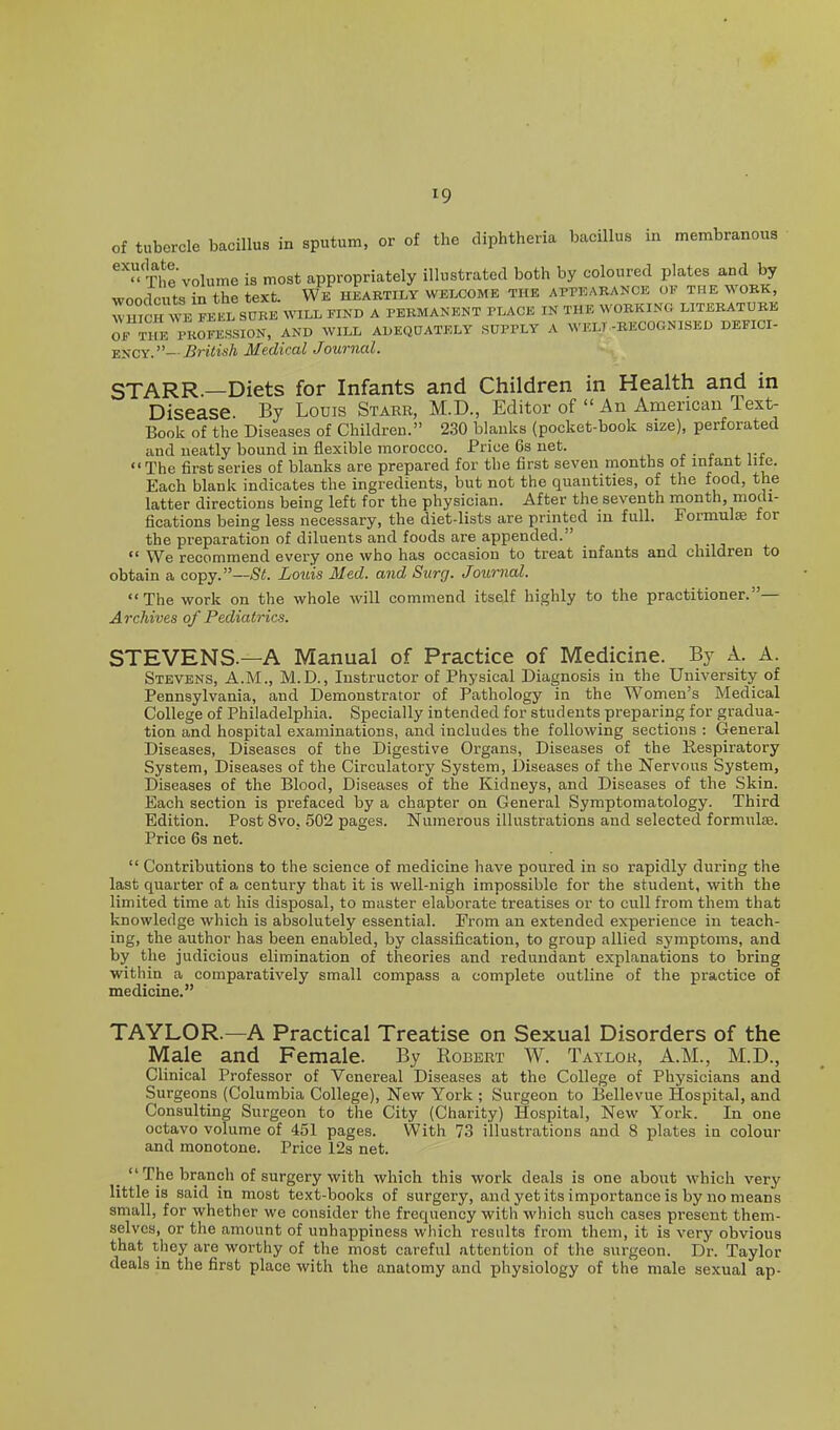 of tubercle bacillus in sputum, or of the diphtheria bacillus in membranous The volume is most appropriately illustrated both by coloured plates and by woodcuts in the text. We heartily welcome the appearance of the work, Wmc™^EL^^^ WILL FIND A PERMANENT PLACE IN THE WORKING LITERATURE OF THE PKOFESSION, AND WILL ADEQaATELY SUPPLY A WELT-RECOGNISED DEFICI- ENCY.—iJrto/j Medical Journal. STARR.—Diets for Infants and Children in Health and in Disease. By Louis Starr, M.D., Editor of An American lext- Book of the Diseases of Children. 2.30 blanks (pocket-book size), perforated and neatly bound in flexible morocco. Price 6s net. c - c .Tt •'The first series of blanks are prepared for the first seven months of infant lite. Each blank indicates the ingredients, but not the quantities, of the food, the latter directions being left for the physician. After the seventh month, modi- fications being less necessary, the diet-lists are printed in full. Formulae for the preparation of diluents and foods are appended.  We recommend every one who has occasion to treat infants and children to obtain a copy.—St. Louis Med. and Surg. Journal. The work on the whole will commend itself highly to the practitioner.— Archives of Pediatrics. STEVENS.—A Manual of Practice of Medicine. By A. A. Stevens, A.M., M.D., Instructor of Physical Diagnosis in the University of Pennsylvania, and Demonstrator of Pathology in the Women's Medical College of Philadelphia. Specially intended for students preparing for gradua- tion and hospital examinations, and includes the following sections : General Diseases, Diseases of the Digestive Organs, Diseases of the Respiratory System, Diseases of the Circulatory System, Diseases of the Nervous System, Diseases of the Blood, Diseases of the Kidneys, and Diseases of the Skin. Each section is prefaced by a chapter on General Symptomatology. Third Edition. Post 8vo, 502 pages. Numerous illustrations and selected formulae. Price 6s net.  Contributions to the science of medicine have poured in so rapidly during the last quarter of a century that it is well-nigh impossible for the student, with the limited time at his disposal, to master elaborate treatises or to cull from them that knowledge which is absolutely essential. From an extended experience in teach- ing, the author has been enabled, by classification, to group allied symptoms, and by the judicious elimination of theories and redundant explanations to bring within a comparatively small compass a complete outline of the practice of medicine, TAYLOR.—A Practical Treatise on Sexual Disorders of the Male and Female. By Robert W. Taylor, A.M., M.D., Clinical Professor of Venereal Diseases at the College of Physicians and Surgeons (Columbia College), New York ; Surgeon to Bellevue Hospital, and Consulting Surgeon to the City (Charity) Hospital, New York. In one octavo volume of 451 pages. With 73 illustrations and 8 plates in colour and monotone. Price 12s net. _ The branch of surgery with which this work deals is one about which very little is said in most text-books of surgery, and yet its importance is by no means small, for whether we consider the frequency with which such cases present them- selves, or the amount of unhappiness which results from them, it is very obvious that they are worthy of the most careful attention of the surgeon. Dr. Taylor deals in the first place with the anatomy and physiology of the male sexual ap-