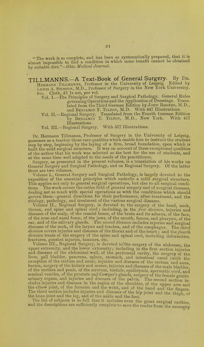 The work is so complete, and has been so systematically prepared, that it is almost impossible to find a condition in which some benefit cannot be obtained by suitable diet.—OA«o Medical Journal. TILLMANNS.—A Text-Book of General Surgery. By Dr. Hermann Tillmanns, Professor in the University of Leipsig. Edited by Lewis A. Stimson, M.D., Professor of Surgery in the New York University, 8vo. Cloth, £1 Is net, per vol. Vol. I.—The Principles of Surgery and Surgical Pathology. General Rules governing Operations and the Application of Dressings. Trans- lated from the Third German Edition by John Rogers, M.D., and Benjamin T. Tilton, M.D. With 447 Illustrations. Vol. II.—Regional Surgery. Translated from the Fourth German Edition by Benjamin T. Tilton, M.D., New York. With 417 Illustrations. Vol. III.—Regional Surgery. With 517 Illustrations. Dr. Hermann Tillmanns, Professor of Surgery in the University of Leipsig, possesses as a teacher those rare qualities which enable him to instruct the student step by step, beginning by the laying of a firm, broad foundation, upon which is built the solid surgical structure. It was on account of these exceptional qualities of the author that his work was selected as the best for the use of students, and at the same time well adapted to the needs of the practitioner. Surgery, as presented in the present volumes, is a translation of his works on General Surgery and Surgical Pathology, and on Regional Surgery. Of the latter there are two volumes. Volume 1., General Surgery and Surgical Pathology, is largely devoted to the exposition of the essential principles which underlie a solid surgical structure. This applies not only to general surgical operations, but also to all surgical condi- tions. The work covers the entire field of general surgery and of surgical diseases, dealing not so much with special operations as with the conditions which should govern them—general directions for their performance, after-treatment, and the etiology, pathology, and treatment of the various surgical diseases. Volume II., Regional Surgery, is devoted to the surgery of the head, neck, thorax, and spine and spinal cord ; including, in the Jirst division, injuries and diseases of the scalp, of the cranial bones, of the brain and its adnexa, of the face of the nose and nasal fossoe, of the jaws, of the mouth, fauces, and pharynx, of the ear, and of the salivary glands. The second division includes injuries and surgical diseases of the neck, of the larynx and trachea, and of the cesophagus. The third division covers injuries and diseases of the thorax and of the heart; and the fourth division treats of the surgery of the spine and spinal cord, including deformities fractures, gunshot injuries, tumours, etc. ' Volume III., Regional Surgery, is devoted to'the surgery of the abdomen, the upper extremity, and the lower extremity; including in the first section injuries and diseases of the abdominal wall, of the peritoneal cavity, the surgery of the liver, gall bladder, pancreas, spleen, stomach, and intestinal canal (with the exception of the rectum and anus), injuries and diseases of the rectum and anus hernia, surgery of the kidney and ureter, injuries and diseases of the male bladder' of the urethra and penis, of the scrotum, testicle, epididymis, spermatic cord and seminal vesicles, of the prostate and Cowper's glands, surgery of the female genito urinary organs, and injuries and diseases of the pelvis. The second section in- cludes injuries and diseases in the region of the shoulder, of the upper arm and the elbow joint, of the forearm and the wrist, and of the hand and the fingers The third section includes injuries and diseases of the hip-joint and the thicrh of the knee-joint and the leg, and of the ankle and the foot. ' The list of subjects is so full that it includes even the great surgical rarities and the descriptions are sufficiently complete to save the reader from tlie necessity