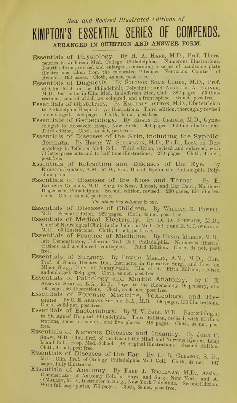 New and Revised Illustrated Editions of TON'S ESSENTIAL SERIES OF COIPENOS. AREANGED IN QUESTION AND ANSWER FORM. Essentials of Physiology. By H. A. Hare, M.D., Prof. Thera- peutics in Jefferson Med. College, Philadelphia. Numerous illustrations. Fourth edition, revised and enlarged, containing a series of handsome plate illustrations taken from the celebrated  Icomes Nervorum Capitis of Arnold. 192 pages. Cloth, 4s net, post free. Essentials of Diagnosis. By Solomon Solis Cohen, M.D., Prof, of Clin. Med. in the Philadelphia Polyclinic; and Augustus A. Eshnek, M.D., Instructor in Clin. Med. in Jeflerson Med. Coll. .382 pages. 55 illus- trations, some of which are coloured, and a frontispiece. 6s net, post free. Essentials of Obstetrics. By Easterly Ashton, M.D., Obstetrician to Philadelphia Hospital. 75 illustrations. Third edition, thoroughly revised and enlarged. 252 pages. Cloth, 4s net, Essentials of Gynascology, By j cologist to Roosevelt Hosp., New Yorl Third edition. Cloth, 4s net, post free. Essentials of Diseases of the Skin, including the Syphilo- dermata. By Henry W. Stelwagon, M.D., Ph.D., Lect. on Der- matology in Jeflerson Med. Coll. Third edition, revised and enlarged, with 71 letterpress cuts and 15 half-tone illustrations. 270 pages. Cloth, 4s net, post free. Essentials of Refraction and Diseases of the Eye. By Edward- Jackson, A.M., M.D., Prof. Dis. of Eye in the Philadelphia Poly- clinic ; and Essentials of Diseases of the Nose and Throat. By E. Baldvten Gleason, M.D., Surg, to Nose, Throat, and Ear Dept., Northern Dispensary, Philadelphia. Second edition, revised. 290 pages, 124 illustra- tions. Cloth, 4s net, post free. The above two volumes in one. Essentials of Diseases of Children. By William M. Powell, M.D. Second Edition. 222 pages. Cloth, 4s net, post free. ' Essentials of Medical Electricity. By D. D. Stewart, M.D., Chief of Neurological Clinic in the Jeflfersou Med. Coll. ; and E. S. LaWajsce' M.D. 65 illustrations. Cloth, 4s net, post free. ' Essentials of Practice of Medicine. By Henry Morris, M.D. late Demonstrator, Jefferson Med. Coll. Philadelphia. Numerous illustra- trations and a coloured frontispiece. Third Edition. Cloth, 6s net post free. ' ^ Essentials of Surgery. By Edward Martin, A.M., M.D., Cliu. Prof, of Genito-Urinary Dis., Instructor in Operative Surg., and Lect on Minor Surg Univ. of Pennsylvania. Illustrated. Fifth Edition, revised and enlarged, 338 pages. Cloth, 4s net, post free. Essentials of Pathology and Morbid Anatomy. By C E Armand Semple, B a., M.B Phys. to the Bloomsbury Dispensary,'etc.' 160 pages, 46 illustrations. Cloth, 3s 6d net, post free. J-. ^• Essentials of Forensic Medicine, Toxicology, and Hv- &r4s ?cf ^etf^pol^re ^•^^ iHustratioL. Essentials of Bacteriology. By M. V. Ball, M.D. Bacteriologist to St. Agnes Hospital, Philadelphia. Third Edition, revised, with 81 ilh,, trations, some in colours, and five plates. 218 pages. Cloth, 4s net, post Essentials of Diseases of the Ear. By E. B Gleason S j\ M.D., Clin. Prof of Otology, Philadelphia Med. Coll. Cloth 4s net r47 pages, fully illustrated. ' Essentials of Anatomy. By Fred J. Brockway, M D Assist Demonstrator of Anatomy Coll. of Phvs and Surer >J„'. v i'' ^^-T . 0;Ma™, M.D. Instructor in Surg.. E-york Po ?clint SecondEditiot' With full page plates, 376 pages. Cloth, 6s net, post free! ^'litioa-