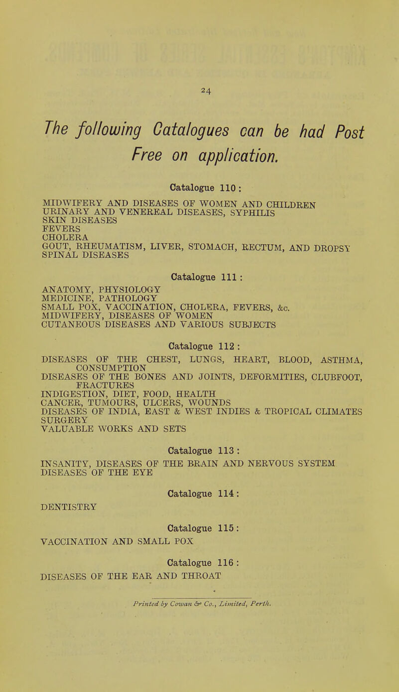 The following Catalogues can be had Post Free on application. Catalogue 110: MIDWIFERY AND DISEASES OP WOMEN AND CHILDREN URINARY AND VENEREAL DISEASES, SYPHILIS SKIN DISEASES FEVERS CHOLERA GOUT, RHEUMATISM, LIVER, STOMACH, RECTUM, AND DROPSY SPINAL DISEASES Catalogue 111: ANATOMY, PHYSIOLOGY MEDICINE, PATHOLOGY SMALL POX, VACCINATION, CHOLERA, FEVERS, &c. MIDWIFERY, DISEASES OP WOMEN CUTANEOUS DISEASES AND VARIOUS SUBJECTS Catalogue 112 : DISEASES OF THE CHEST, LUNGS, HEART, BLOOD, ASTHMA, CONSUMPTION DISEASES OF THE BONES AND JOINTS, DEFORMITIES, CLUBFOOT, FRACTURES INDIGESTION, DIET, FOOD, HEALTH CANCER, TUMOURS, ULCERS, WOUNDS DISEASES OF INDIA, EAST & WEST INDIES & TROPICAL CLIMATES SURGERY VALUABLE WORKS AND SETS Catalogue 113: INSANITY, DISEASES OP THE BRAIN AND NERVOUS SYSTEM DISEASES OF THE EYE Catalogue 114: DENTISTRY Catalogue 115: VACCINATION AND SMALL POX Catalogue 116 : DISEASES OF THE EAR AND THROAT Printed by Cowan 6* Co., Limited, Perth.