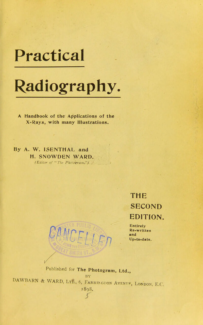 Practical Radiography A Handbook of the Applications of the X-Rays, with many Illustrations. By A. W. ISENTHAL and H. SNOWDEN WARD. (Editor of  The Pholonram.) .' THE SECOND EDITION. Entirely Re-wrltten and Up-to-date. Published for The Photogram, Ltd., BY DAWBARN & WARD, Lt8., 6, Farrugdon Avenuk, London, E.C j8qS. s