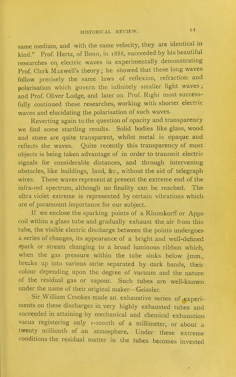 same medium, and with the same velocity, they are identical in kind. Prof. Hertz, of Bonn, in 1888, succeeded by his beautiful researches on electric waves in experimentally demonstrating Prof. Clerk Maxwell's theory; he showed that these long waves follow precisely the same laws of reflexion, refraction and polarisation which govern the infinitely smaller light waves ; and Prof. Oliver Lodge, and later on Prof. Righi most success- fully continued these researches, working with shorter electric waves and elucidating the polarisation of such waves. Reverting again to the question of opacity and transparency we find some startling results. Solid bodies like glass, wood and stone are quite transparent, whilst metal is opaque and reflects the waves. Quite recently this transparency of most objects is being taken advantage of in order to transmit electric signals for considerable distances, and through intervening obstacles, like buildings, land, &c, without the aid of telegraph wires. These waves represent at present the extreme end of the infra-red spectrum, although no finality can be reached. The ultra violet extreme is represented by certain vibrations which are of paramount importance for our subject. If we enclose the sparking points of a Rhumkorff or Apps coil within a glass tube and gradually exhaust the air from this tube, the visible electric discharge between the points undergoes a series of changes, its appearance of a bright and well-defined Spark or stream changing to a broad luminous ribbon which, when the gas pressure within the tube sinks below |mm., breaks up into various striae separated by dark bands, their colour depending upon the degree of vacuum and the nature of the residual gas or vapour. Such tubes are well-known under the name of their original maker—Geissler. Sir William Crookes made an exhaustive series of .experi- ments on these discharges in very highly exhausted tubes and succeeded in attaining by mechanical and chemical exhaustion vacua registering only i-2oooth of a millimeter, or about a twenty millionth of an atmosphere. Under these extreme conditions the residual matter in the tubes becomes invested