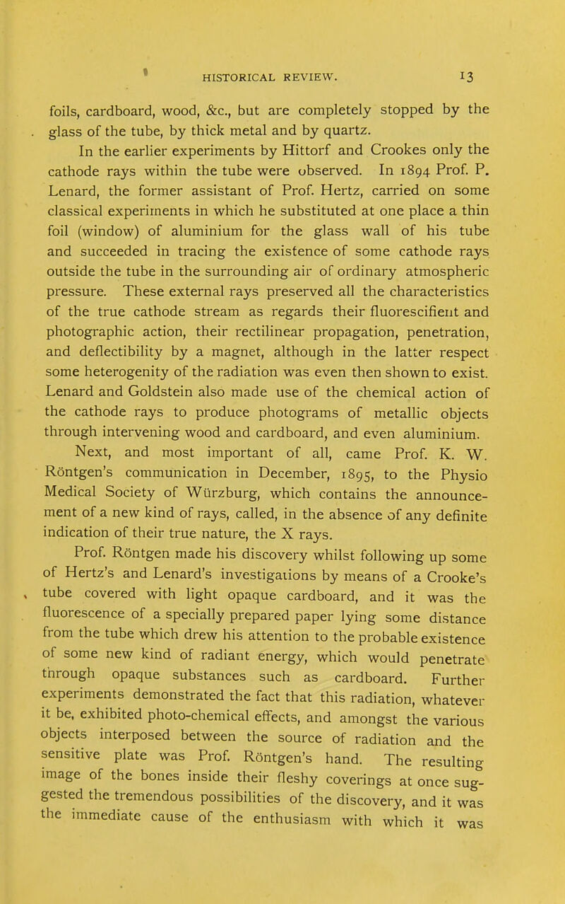 foils, cardboard, wood, &c, but are completely stopped by the glass of the tube, by thick metal and by quartz. In the earlier experiments by Hittorf and Crookes only the cathode rays within the tube were observed. In 1894 Prof. P. Lenard, the former assistant of Prof. Hertz, carried on some classical experiments in which he substituted at one place a thin foil (window) of aluminium for the glass wall of his tube and succeeded in tracing the existence of some cathode rays outside the tube in the surrounding air of ordinary atmospheric pressure. These external rays preserved all the characteristics of the true cathode stream as regards their fluorescifient and photographic action, their rectilinear propagation, penetration, and deflectibility by a magnet, although in the latter respect some heterogenity of the radiation was even then shown to exist. Lenard and Goldstein also made use of the chemical action of the cathode rays to produce photograms of metallic objects through intervening wood and cardboard, and even aluminium. Next, and most important of all, came Prof. K. W. Rontgen's communication in December, 1895, to the Physio Medical Society of Wurzburg, which contains the announce- ment of a new kind of rays, called, in the absence of any definite indication of their true nature, the X rays. Prof. Rontgen made his discovery whilst following up some of Hertz's and Lenard's investigaiions by means of a Crooke's tube covered with light opaque cardboard, and it was the fluorescence of a specially prepared paper lying some distance from the tube which drew his attention to the probable existence of some new kind of radiant energy, which would penetrate through opaque substances such as cardboard. Further experiments demonstrated the fact that this radiation, whatever it be, exhibited photo-chemical effects, and amongst the various objects interposed between the source of radiation and the sensitive plate was Prof. Rontgen's hand. The resulting image of the bones inside their fleshy coverings at once sug- gested the tremendous possibilities of the discovery, and it was the immediate cause of the enthusiasm with which it was