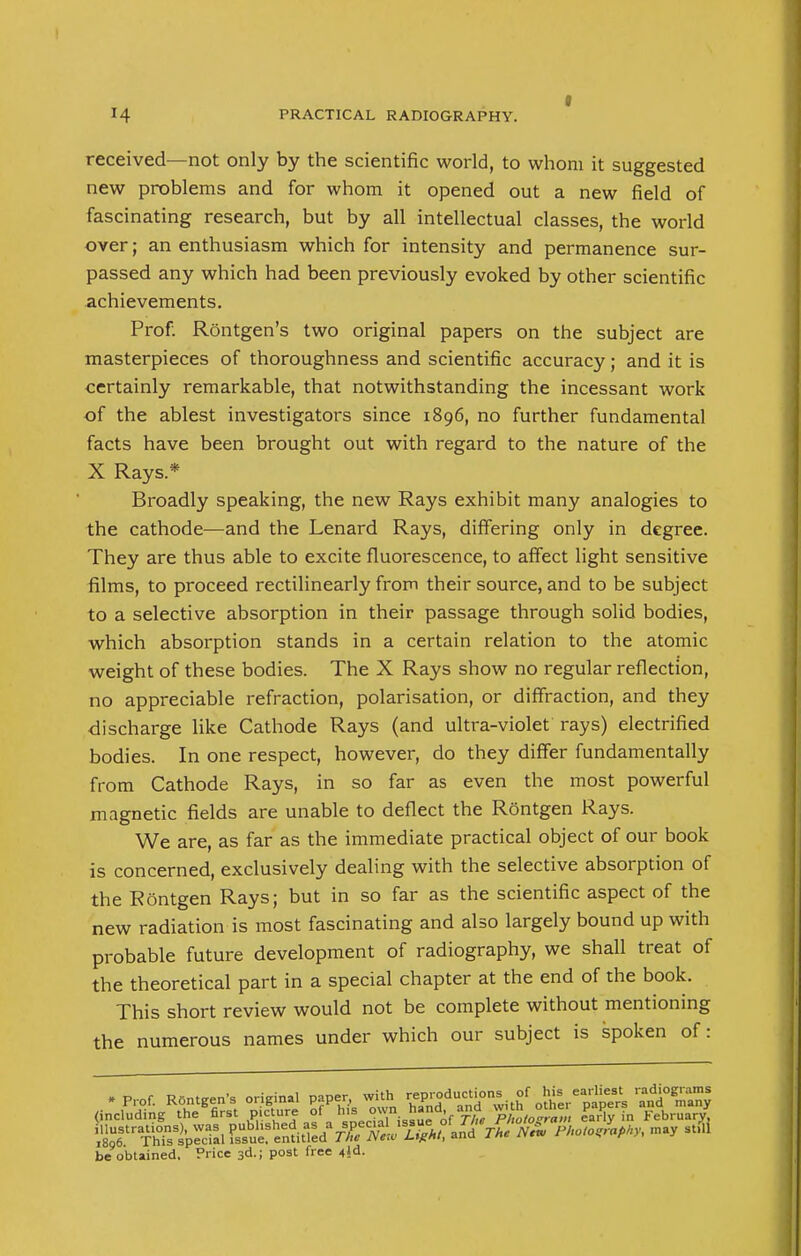 received—not only by the scientific world, to whom it suggested new problems and for whom it opened out a new field of fascinating research, but by all intellectual classes, the world over; an enthusiasm which for intensity and permanence sur- passed any which had been previously evoked by other scientific achievements. Prof: Rontgen's two original papers on the subject are masterpieces of thoroughness and scientific accuracy; and it is certainly remarkable, that notwithstanding the incessant work of the ablest investigators since 1896, no further fundamental facts have been brought out with regard to the nature of the X Rays * Broadly speaking, the new Rays exhibit many analogies to the cathode—and the Lenard Rays, differing only in degree. They are thus able to excite fluorescence, to affect light sensitive films, to proceed rectilinearly from their source, and to be subject to a selective absorption in their passage through solid bodies, which absorption stands in a certain relation to the atomic weight of these bodies. The X Rays show no regular reflection, no appreciable refraction, polarisation, or diffraction, and they discharge like Cathode Rays (and ultra-violet rays) electrified bodies. In one respect, however, do they differ fundamentally from Cathode Rays, in so far as even the most powerful magnetic fields are unable to deflect the Rontgen Rays. We are, as far as the immediate practical object of our book is concerned, exclusively dealing with the selective absorption of the Rontgen Rays; but in so far as the scientific aspect of the new radiation is most fascinating and also largely bound up with probable future development of radiography, we shall treat of the theoretical part in a special chapter at the end of the book. This short review would not be complete without mentioning the numerous names under which our subject is spoken of: • Prof. RSntgen's original paper, with reproduction^ of . M., earHe* -diograms (including the first picture of his ™n ^and, and « PP February, ^h?sSsPe^ WW may stfi be obtained. Price 3d.; post free 4»d.