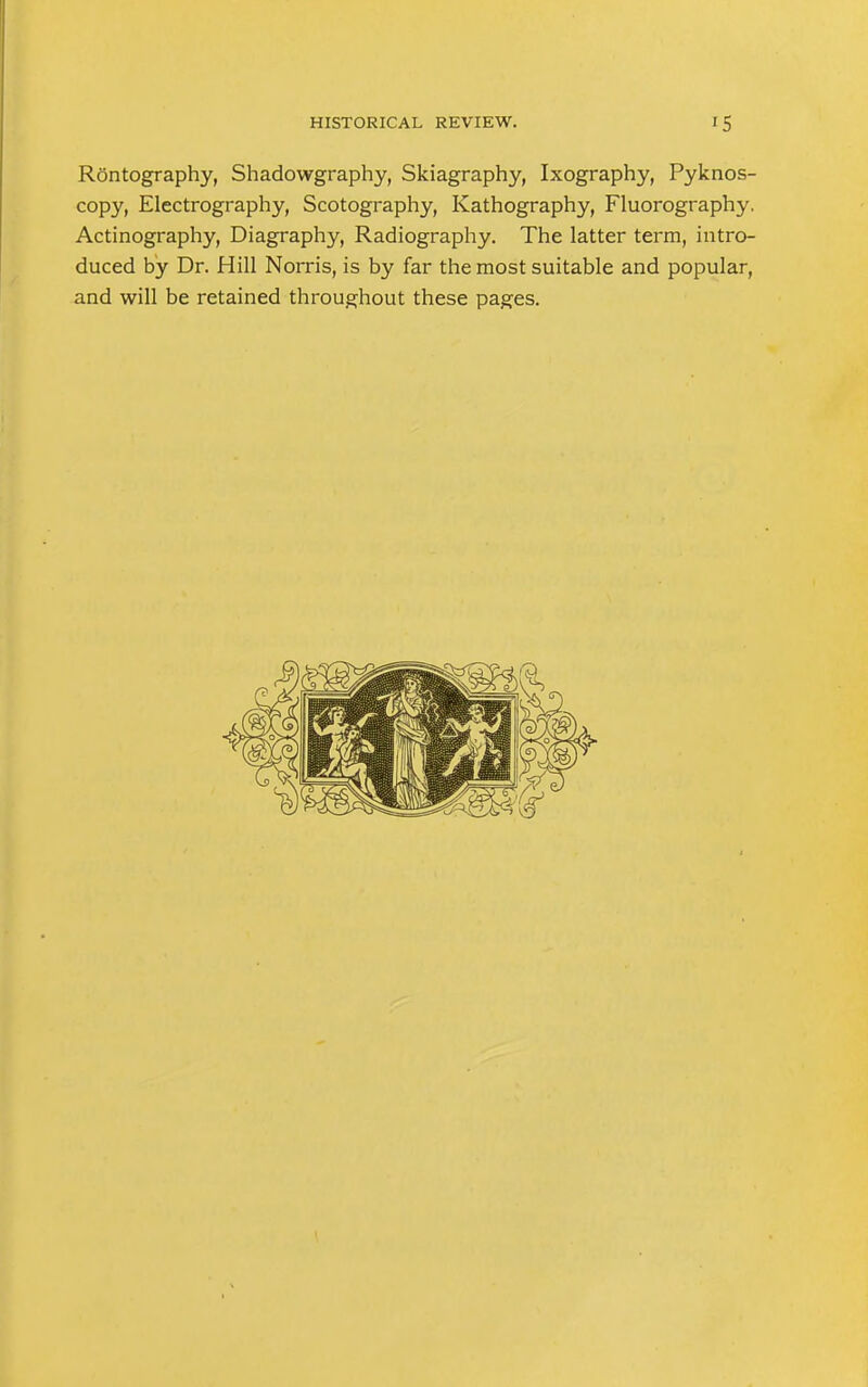 Rontography, Shadowgraphy, Skiagraphy, Ixography, Pyknos- copy, Electrography, Scotography, Kathography, Fluorography. Actinography, Diagraphy, Radiography. The latter term, intro- duced by Dr. Hill Norris, is by far the most suitable and popular, and will be retained throughout these pages.