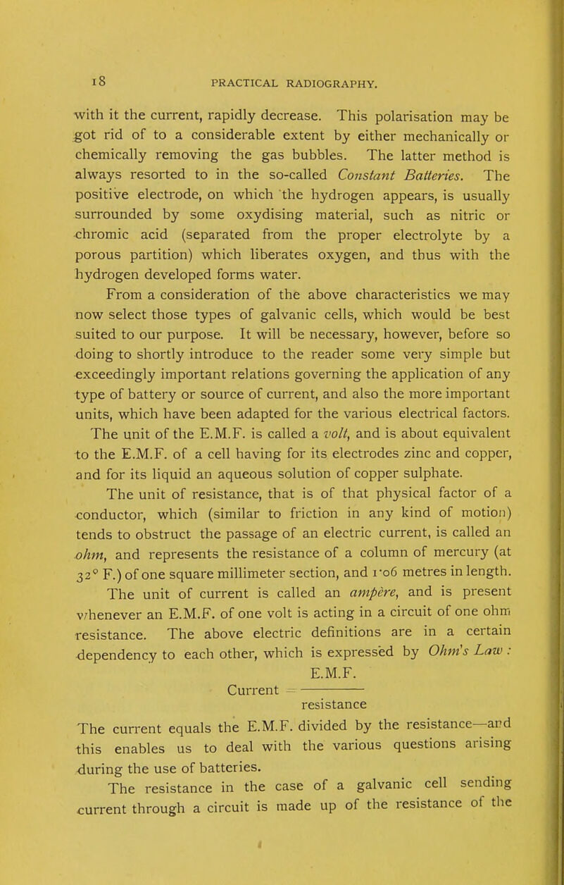 with it the current, rapidly decrease. This polarisation may be got rid of to a considerable extent by either mechanically or chemically removing the gas bubbles. The latter method is always resorted to in the so-called Constant Batteries. The positive electrode, on which the hydrogen appears, is usually surrounded by some oxydising material, such as nitric or chromic acid (separated from the proper electrolyte by a porous partition) which liberates oxygen, and thus with the hydrogen developed forms water. From a consideration of the above characteristics we may now select those types of galvanic cells, which would be best suited to our purpose. It will be necessary, however, before so doing to shortly introduce to the reader some very simple but exceedingly important relations governing the application of any type of battery or source of current, and also the more important units, which have been adapted for the various electrical factors. The unit of the E.M.F. is called a volt, and is about equivalent to the E.M.F. of a cell having for its electrodes zinc and copper, and for its liquid an aqueous solution of copper sulphate. The unit of resistance, that is of that physical factor of a conductor, which (similar to friction in any kind of motion) tends to obstruct the passage of an electric current, is called an ohm, and represents the resistance of a column of mercury (at 320 F.) of one square millimeter section, and ro6 metres in length. The unit of current is called an ampere, and is present whenever an E.M.F. of one volt is acting in a circuit of one ohm resistance. The above electric definitions are in a certain dependency to each other, which is expressed by Ohms Law : E.M.F. Current resistance The current equals the E.M.F. divided by the resistance—and this enables us to deal with the various questions arising ■during the use of batteries. The resistance in the case of a galvanic cell sending current through a circuit is made up of the resistance of the t