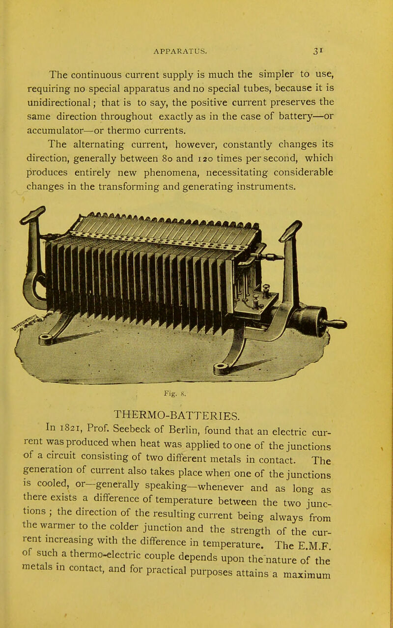 The continuous current supply is much the simpler to use, requiring no special apparatus and no special tubes, because it is unidirectional; that is to say, the positive current preserves the same direction throughout exactly as in the case of battery—or accumulator—or thermo currents. The alternating current, however, constantly changes its direction, generally between 80 and 120 times per second, which produces entirely new phenomena, necessitating considerable changes in the transforming and generating instruments. Fig. 8. THERMO-BATTERIES. In 1821, Prof. Seebeck of Berlin, found that an electric cur- rent was produced when heat was applied to one of the junctions of a circuit consisting of two different metals in contact. The generation of current also takes place when one of the junctions is cooled, or-generally speaking-whenever and as long as there exists a difference of temperature between the two junc- tions ; the direction of the resulting current being always from the warmer to the colder junction and the strength of the cur- rent increasing with the difference in temperature. The E M F of such a thermo-electric couple depends upon the nature of the metals m contact, and for practical purposes attains a maximum