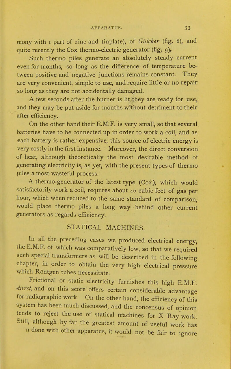 mony with i part of zinc and tinplate), of Giilcher (fig. 8), and quite recently the Cox thermo-electric generator (fig. 9). Such thermo piles generate an absolutely steady current even for months, so long as the difference of temperature be- tween positive and negative junctions remains constant. They are very convenient, simple to use, and require little or no repair so long as they are not accidentally damaged. A few seconds after the burner is lit they are ready for use, and they may be put aside for months without detriment to their after efficiency. On the other hand their E.M.F. is very small, so that several batteries have to be connected up in order to work a coil, and as each battery is rather expensive, this source of electric energy is very costly in the first instance. Moreover, the direct conversion of heat, although theoretically the most desirable method of generating electricity is, as yet, with the present types of thermo piles a most wasteful process. A thermo-generator of the latest type (Cox), which would satisfactorily work a coil, requires about 40 cubic feet of gas per hour, which when reduced to the same standard of comparison, would place thermo piles a long way behind other current generators as regards efficiency. STATICAL MACHINES. In all the preceding cases we produced electrical energy, the E.M.F. of which was comparatively low, so that we required such special transformers as will be described in the following chapter, in order to obtain the very high electrical pressure which Rontgen tubes necessitate. Frictional or static electricity furnishes this high E.M.F. direct, and on this score offers certain considerable advantage for radiographic work On the other hand, the efficiency of this system has been much discussed, and the concensus of opinion tends to reject the use of statical machines for X Ray work. Still, although by far the greatest amount of useful work has n done with other apparatus, it would not be fair to ignore