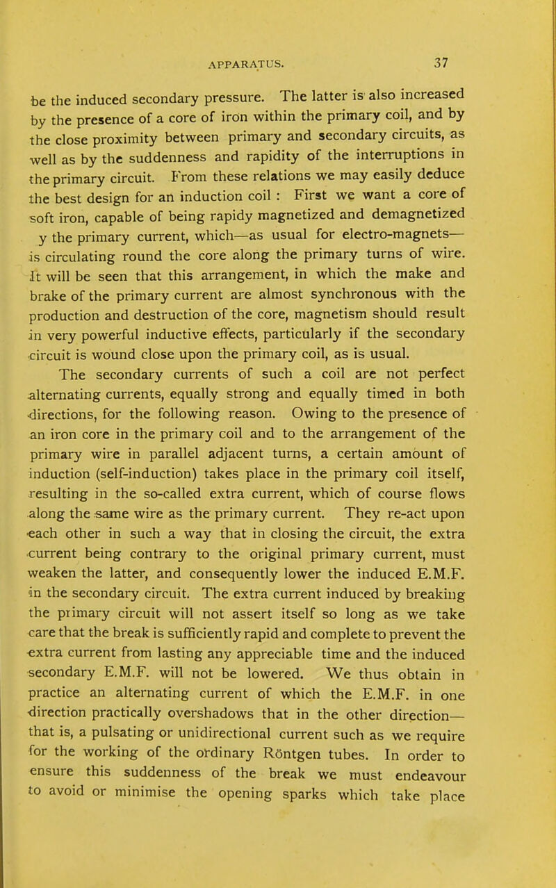 be the induced secondary pressure. The latter is also increased by the presence of a core of iron within the primary coil, and by the close proximity between primary and secondary circuits, as well as by the suddenness and rapidity of the interruptions in the primary circuit. From these relations we may easily deduce the best design for an induction coil : First we want a core of soft iron, capable of being rapidy magnetized and demagnetized y the primary current, which—as usual for electro-magnets— is circulating round the core along the primary turns of wire. It will be seen that this arrangement, in which the make and brake of the primary current are almost synchronous with the production and destruction of the core, magnetism should result in very powerful inductive effects, particularly if the secondary circuit is wound close upon the primary coil, as is usual. The secondary currents of such a coil are not perfect alternating currents, equally strong and equally timed in both directions, for the following reason. Owing to the presence of an iron core in the primary coil and to the arrangement of the primary wire in parallel adjacent turns, a certain amount of induction (self-induction) takes place in the primary coil itself, resulting in the so-called extra current, which of course flows along the same wire as the primary current. They re-act upon each other in such a way that in closing the circuit, the extra current being contrary to the original primary current, must weaken the latter, and consequently lower the induced E.M.F. in the secondary circuit. The extra current induced by breaking the primary circuit will not assert itself so long as we take care that the break is sufficiently rapid and complete to prevent the extra current from lasting any appreciable time and the induced secondary E.M.F. will not be lowered. We thus obtain in practice an alternating current of which the E.M.F. in one direction practically overshadows that in the other direction— that is, a pulsating or unidirectional current such as we require for the working of the ordinary Rontgen tubes. In order to ensure this suddenness of the break we must endeavour to avoid or minimise the opening sparks which take place
