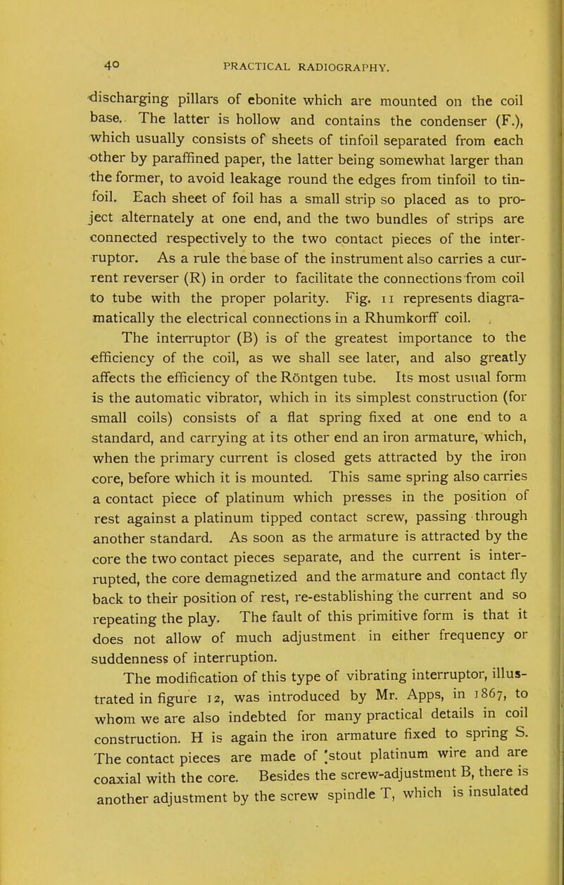 discharging pillars of ebonite which are mounted on the coil base. The latter is hollow and contains the condenser (F.), which usually consists of sheets of tinfoil separated from each other by paraffined paper, the latter being somewhat larger than the former, to avoid leakage round the edges from tinfoil to tin- foil. Each sheet of foil has a small strip so placed as to pro- ject alternately at one end, and the two bundles of strips are connected respectively to the two contact pieces of the inter- ruptor. As a rule the base of the instrument also carries a cur- rent reverser (R) in order to facilitate the connections from coil to tube with the proper polarity. Fig. n represents diagra- matically the electrical connections in a Rhumkorff coil. The interruptor (B) is of the greatest importance to the efficiency of the coil, as we shall see later, and also greatly affects the efficiency of the Rontgen tube. Its most usual form is the automatic vibrator, which in its simplest construction (for small coils) consists of a flat spring fixed at one end to a standard, and carrying at its other end an iron armature, which, when the primary current is closed gets attracted by the iron core, before which it is mounted. This same spring also carries a contact piece of platinum which presses in the position of rest against a platinum tipped contact screw, passing through another standard. As soon as the armature is attracted by the core the two contact pieces separate, and the current is inter- rupted, the core demagnetized and the armature and contact fly back to their position of rest, re-establishing the current and so repeating the play. The fault of this primitive form is that it does not allow of much adjustment in either frequency or suddenness of interruption. The modification of this type of vibrating interruptor, illus- trated in figure 12, was introduced by Mr. Apps, in 1867, to whom we are also indebted for many practical details in coil construction. H is again the iron armature fixed to spring S. The contact pieces are made of |stout platinum wire and are coaxial with the core. Besides the screw-adjustment B, there is another adjustment by the screw spindle T, which is insulated
