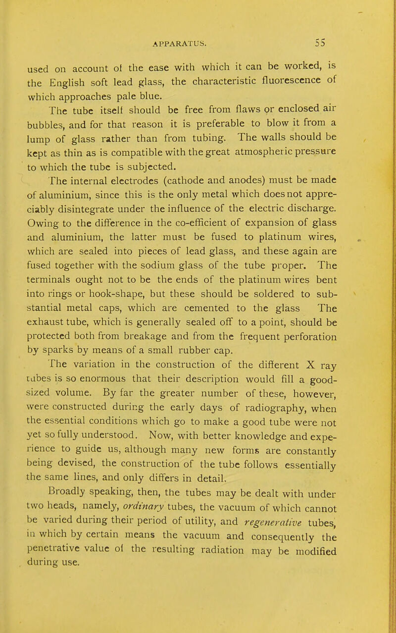used on account ot the ease with which it can be worked, is the English soft lead glass, the characteristic fluorescence of which approaches pale blue. The tube itself should be free from flaws or enclosed air bubbles, and for that reason it is preferable to blow it from a lump of glass rather than from tubing. The walls should be kept as thin as is compatible with the great atmospheric pressure to which the tube is subjected. The internal electrodes (cathode and anodes) must be made of aluminium, since this is the only metal which does not appre- ciably disintegrate under the influence of the electric discharge. Owing to the difference in the co-efficient of expansion of glass and aluminium, the latter must be fused to platinum wires, which are sealed into pieces of lead glass, and these again are fused together with the sodium glass of the tube proper. The terminals ought not to be the ends of the platinum wires bent into rings or hook-shape, but these should be soldered to sub- stantial metal caps, which are cemented to the glass The exhaust tube, which is generally sealed off to a point, should be protected both from breakage and from the frequent perforation by sparks by means of a small rubber cap. The variation in the construction of the different X ray tubes is so enormous that their description would fill a good- sized volume. By far the greater number of these, however, were constructed during the early days of radiography, when the essential conditions which go to make a good tube were not yet so fully understood. Now, with better knowledge and expe- rience to guide us, although many new forms are constantly being devised, the construction of the tube follows essentially the same lines, and only differs in detail. Broadly speaking, then, the tubes may be dealt with under two heads, namely, ordinary tubes, the vacuum of which cannot be varied during their period of utility, and regenerative tubes, in which by certain means the vacuum and consequently the penetrative value ol the resulting radiation may be modified during use.