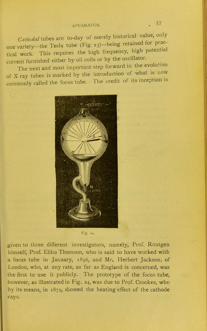 Cathodal tubes are to-day of merely historical value, only ■one variety-the Tesla tube (Fig. 23)-being retained for prac- tical work. This requires the high frequency, high potential current furnished either by oil coils or by the oscillator. The next and most important step forward in the evolution of X ray tubes is marked by the introduction of what is now commonly called the focus tube. The credit of its inception is Fig. 24. given to three different investigators, namely, Prof. Rontgen himself, Prof. Elihu Thomson, who is said to have worked with a focus tube in January, 1896, and Mr. Herbert Jackson, of London, who, at any rate, as far as England is concerned, was the first to use it publicly. The prototype of the focus tube, however, as illustrated in Fig. 24, was due to Prof. Crookes, who by its means, in 1879, showed the heating effect of the cathode rays.