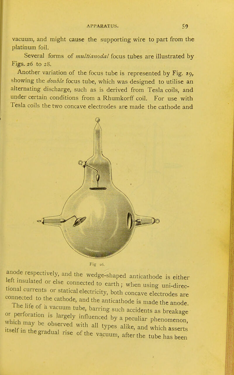 vacuum, and might cause the supporting wire to part from the platinum foil. Several forms of multianodal focus tubes are illustrated by Figs. 26 to 28. Another variation of the focus tube is represented by Fig. 29,. showing the double focus tube, which was designed to utilise an alternating discharge, such as is derived from Tesla coils, and under certain conditions from a Rhumkorff coil. For use with Tesla coils the two concave electrodes are made the cathode and Fig 26. anode respectively, and the wedge-shaped anticathode is either eft msulated or else connected to earth; when using uni-direc- fonal currents or statical electricity, both concave electrodes are connected to the cathode, and the anticathode is made the anode. The hfe of a vacuum tube, barring such accidents as breakage Z^TT 1SKIargC,y inflUenCCd by Phenomenon L f i the ,! ri T Th a ^ aHke'and ^ich assert itself ln the g^dual nse of the vacuum, after the tube has been