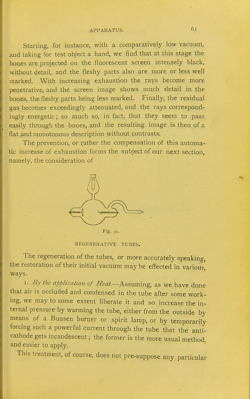 6] Starting, for instance, with a comparatively low vacuum, and taking for test object a hand, we find that at this stage the bones are projected on the fluorescent screen intensely black, without detail, and the fleshy parts also are more or less well marked. With increasing exhaustion the rays become more penetrative, and the screen image shows much detail in the bones, the fleshy parts being less marked. Finally, the residual gas becomes exceedingly attenuated, and the rays correspond- ingly energetic; so much so, in fact, that they seem to pass easily through the bones, and the resulting image is then of a flat and monotonous description without contrasts. The prevention, or rather the compensation of this automa- tic increase of exhaustion forms the subject of our next section, namely, the consideration of Fig. 30. REGENERATIVE TUBES. The regeneration of the tubes, or more accurately speaking, the restoration of their initial vacuum may be effected in various, ways. 1. By the application of Heat.—Assuming, as we have done that air is occluded and condensed in the tube after some work- ing, we may to some extent liberate it and so increase the in- ternal pressure by warming the tube, either from the outside by means of a Bunsen burner or spirit lamp, or by temporarily forcing such a powerful current through the tube that the anti- cathode gets incandescent; the former is the more usual method, and easier to apply. This treatment, of course, does not pre-suppose any particular