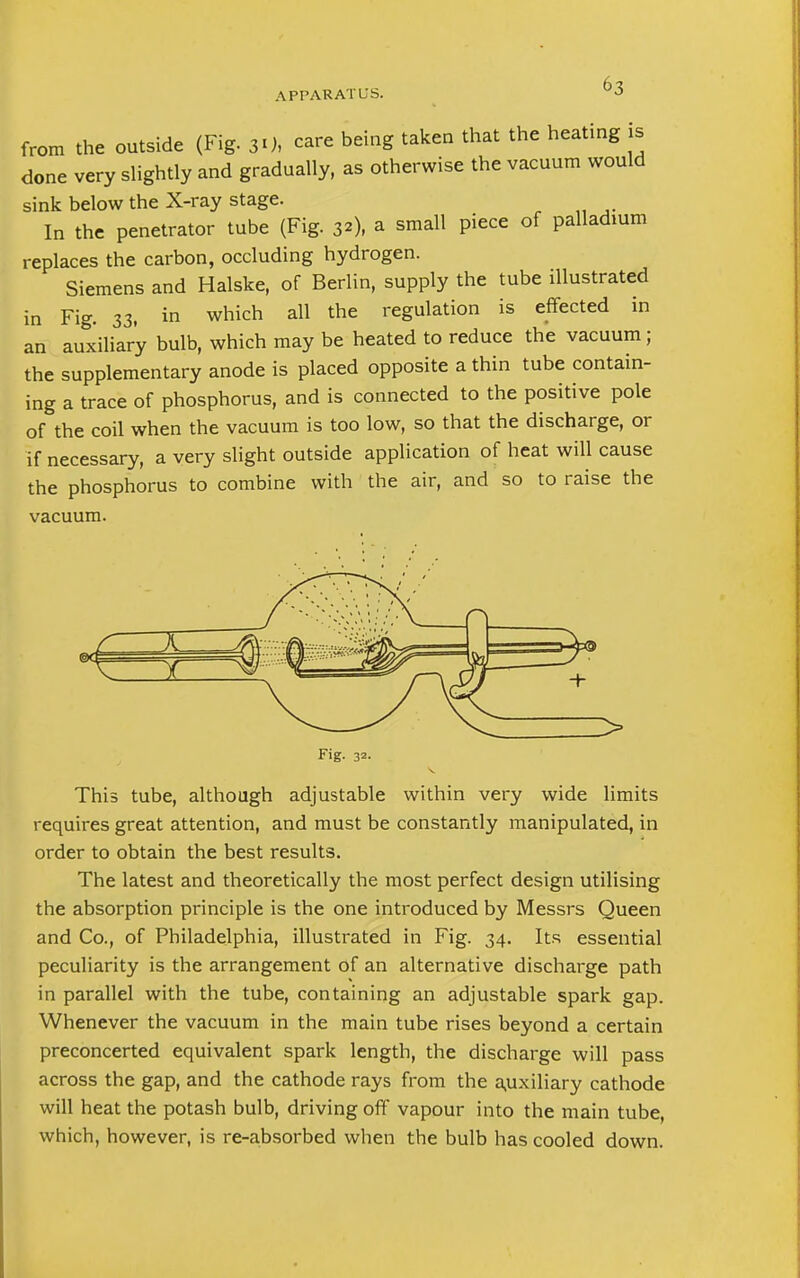 from the outside (Fig. 30, care being taken that the heating is done very slightly and gradually, as otherwise the vacuum would sink below the X-ray stage. In the penetrator tube (Fig. 32), a small piece of palladium replaces the carbon, occluding hydrogen. Siemens and Halske, of Berlin, supply the tube illustrated in Fig. 33, in which all the regulation is effected in an auxiliary bulb, which may be heated to reduce the vacuum; the supplementary anode is placed opposite a thin tube contain- ing a trace of phosphorus, and is connected to the positive pole of the coil when the vacuum is too low, so that the discharge, or if necessary, a very slight outside application of heat will cause the phosphorus to combine with the air, and so to raise the vacuum. Fig. 32- This tube, although adjustable within very wide limits requires great attention, and must be constantly manipulated, in order to obtain the best results. The latest and theoretically the most perfect design utilising the absorption principle is the one introduced by Messrs Queen and Co., of Philadelphia, illustrated in Fig. 34. Its essential peculiarity is the arrangement of an alternative discharge path in parallel with the tube, containing an adjustable spark gap. Whenever the vacuum in the main tube rises beyond a certain preconcerted equivalent spark length, the discharge will pass across the gap, and the cathode rays from the auxiliary cathode will heat the potash bulb, driving off vapour into the main tube, which, however, is re-absorbed when the bulb has cooled down.