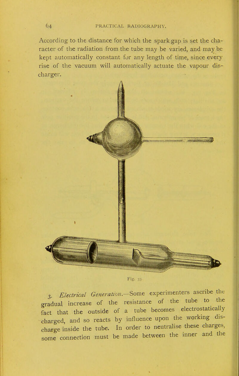 According to the distance for which the spark gap is set the cha- racter of the radiation from the tube may be varied, and may be kept automatically constant for any length of time, since every rise of the vacuum will automatically actuate the vapour dis- charger. E ig 3. Electrical Generation.-Some experimenters ascribe the gradual increase of the resistance of the tube to the fact that the outside of a tube becomes electrostatically charged, and so reacts by influence upon the working dis- charge inside the tube. In order to neutralise these charges, some connection must be made between the inner and the