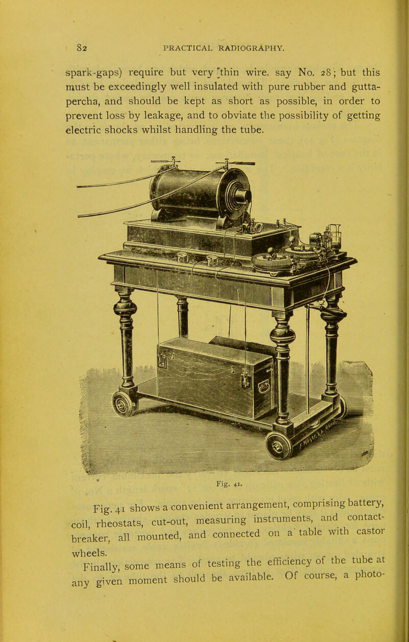 spark-gaps) require but very [thin wire, say No. 28; but this must be exceedingly well insulated with pure rubber and gutta- percha, and should be kept as short as possible, in order to prevent loss by leakage, and to obviate the possibility of getting electric shocks whilst handling the tube. Fig. 41. Fig. 41 shows a convenient arrangement, comprising battery, coil rheostats, cut-out, measuring instruments, and contact- breaker, all mounted, and connected on a table with castor wheels. Finally, some means of testing the efficiency of the tube at any given moment should be available. Of course, a photo-