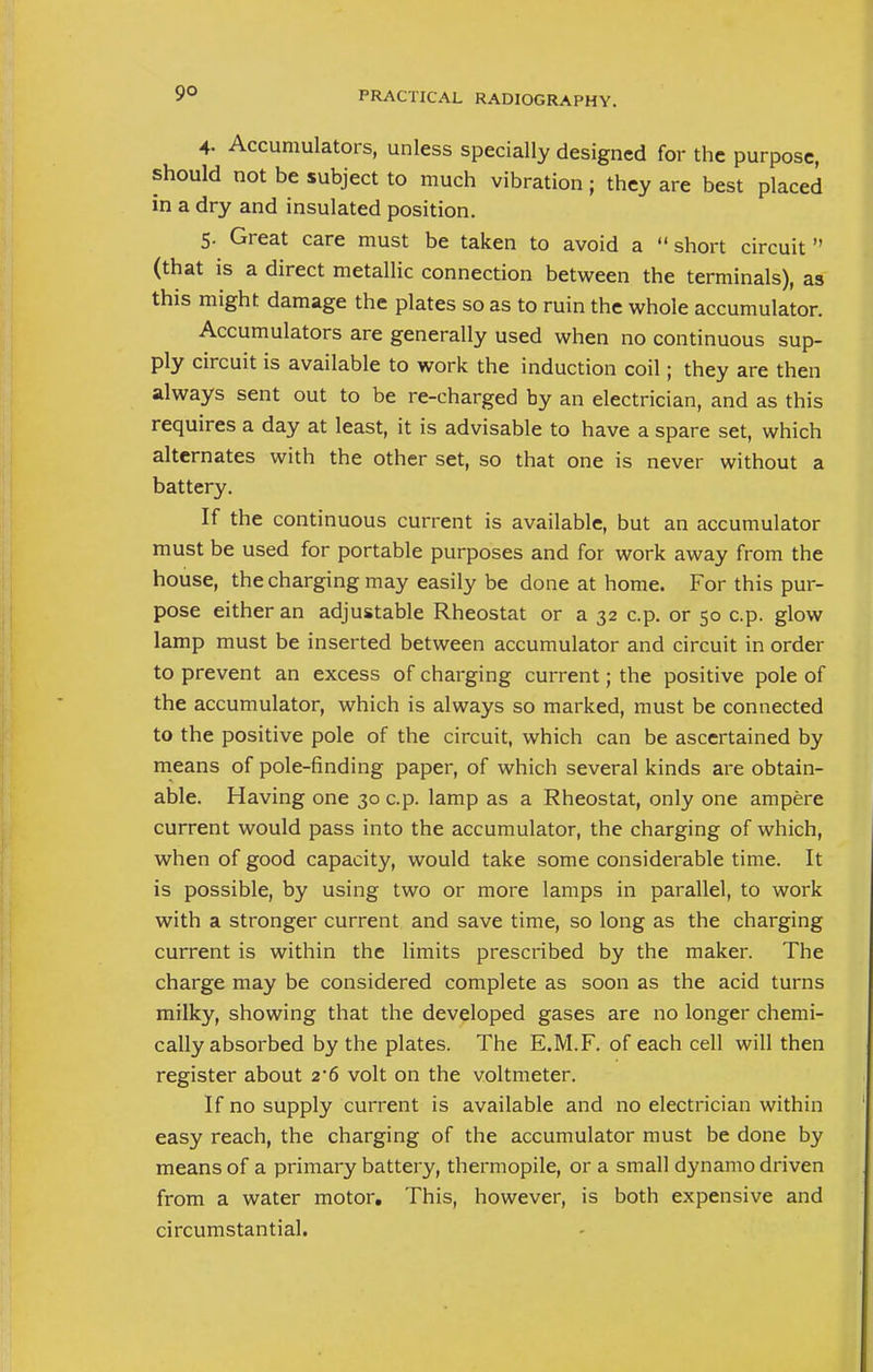 4- Accumulators, unless specially designed for the purpose, should not be subject to much vibration; they are best placed in a dry and insulated position. 5. Great care must be taken to avoid a  short circuit  (that is a direct metallic connection between the terminals), as this might damage the plates so as to ruin the whole accumulator. Accumulators are generally used when no continuous sup- ply circuit is available to work the induction coil; they are then always sent out to be re-charged by an electrician, and as this requires a day at least, it is advisable to have a spare set, which alternates with the other set, so that one is never without a battery. If the continuous current is available, but an accumulator must be used for portable purposes and for work away from the house, the charging may easily be done at home. For this pur- pose either an adjustable Rheostat or a 32 c.p. or 50 c.p. glow lamp must be inserted between accumulator and circuit in order to prevent an excess of charging current; the positive pole of the accumulator, which is always so marked, must be connected to the positive pole of the circuit, which can be ascertained by means of pole-finding paper, of which several kinds are obtain- able. Having one 30 c.p. lamp as a Rheostat, only one ampere current would pass into the accumulator, the charging of which, when of good capacity, would take some considerable time. It is possible, by using two or more lamps in parallel, to work with a stronger current and save time, so long as the charging current is within the limits prescribed by the maker. The charge may be considered complete as soon as the acid turns milky, showing that the developed gases are no longer chemi- cally absorbed by the plates. The E.M.F. of each cell will then register about 2'6 volt on the voltmeter. If no supply current is available and no electrician within easy reach, the charging of the accumulator must be done by means of a primary battery, thermopile, or a small dynamo driven from a water motor. This, however, is both expensive and circumstantial.