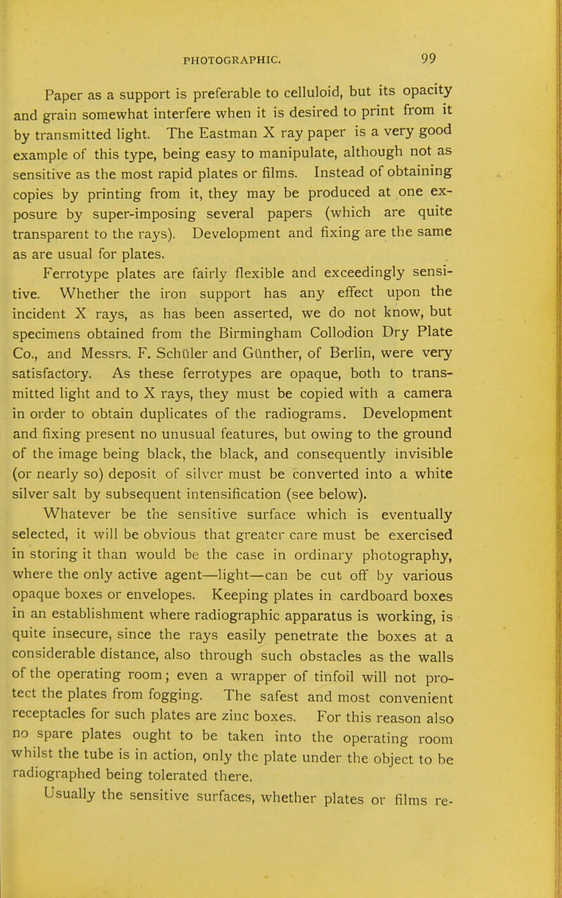 Paper as a support is preferable to celluloid, but its opacity and grain somewhat interfere when it is desired to print from it by transmitted light. The Eastman X ray paper is a very good example of this type, being easy to manipulate, although not as sensitive as the most rapid plates or films. Instead of obtaining copies by printing from it, they may be produced at one ex- posure by super-imposing several papers (which are quite transparent to the rays). Development and fixing are the same as are usual for plates. Ferrotype plates are fairly flexible and exceedingly sensi- tive. Whether the iron support has any effect upon the incident X rays, as has been asserted, we do not know, but specimens obtained from the Birmingham Collodion Dry Plate Co., and Messrs. F. Schiller and Giinther, of Berlin, were very satisfactory. As these ferrotypes are opaque, both to trans- mitted light and to X rays, they must be copied with a camera in order to obtain duplicates of the radiograms. Development and fixing present no unusual features, but owing to the ground of the image being black, the black, and consequently invisible (or nearly so) deposit of silver must be converted into a white silver salt by subsequent intensification (see below). Whatever be the sensitive surface which is eventually selected, it will be obvious that greater care must be exercised in storing it than would be the case in ordinary photography, where the only active agent—light—can be cut off by various opaque boxes or envelopes. Keeping plates in cardboard boxes in an establishment where radiographic apparatus is working, is quite insecure, since the rays easily penetrate the boxes at a considerable distance, also through such obstacles as the walls of the operating room; even a wrapper of tinfoil will not pro- tect the plates from fogging. The safest and most convenient receptacles for such plates are zinc boxes. For this reason also no spare plates ought to be taken into the operating room whilst the tube is in action, only the plate under the object to be radiographed being tolerated there. Usually the sensitive surfaces, whether plates or films re-