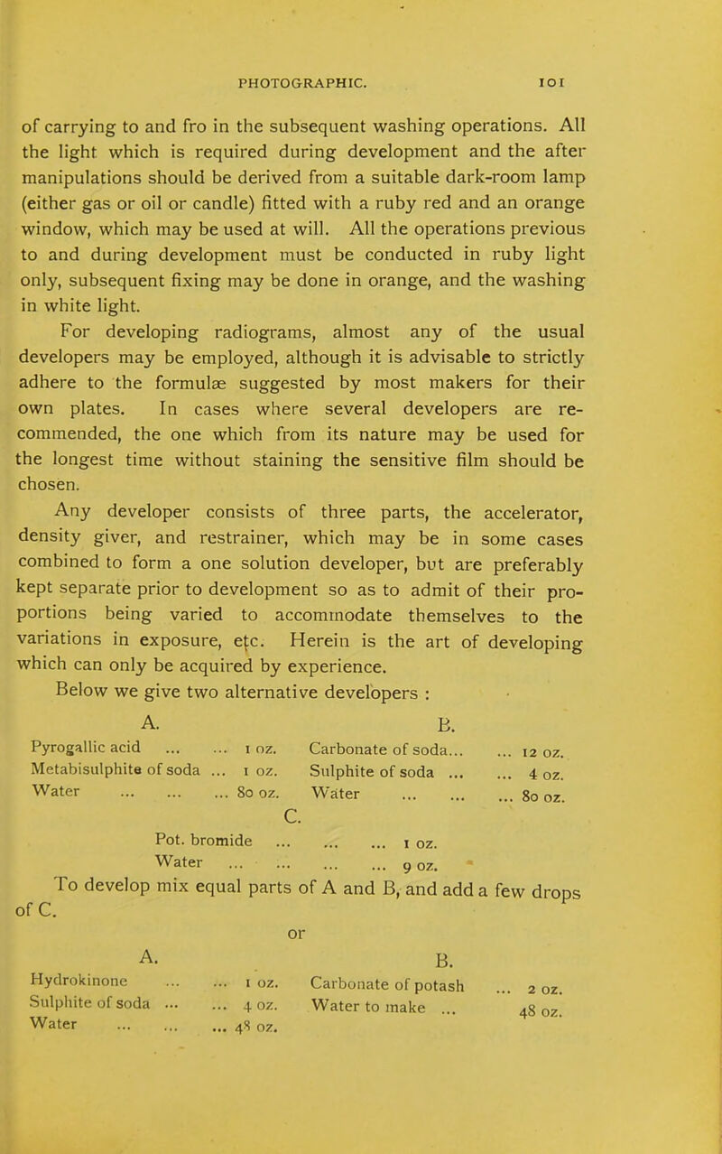 of carrying to and fro in the subsequent washing operations. All the light which is required during development and the after manipulations should be derived from a suitable dark-room lamp (either gas or oil or candle) fitted with a ruby red and an orange window, which may be used at will. All the operations previous to and during development must be conducted in ruby light only, subsequent fixing may be done in orange, and the washing in white light. For developing radiograms, almost any of the usual developers may be employed, although it is advisable to strictly adhere to the formulae suggested by most makers for their own plates. In cases where several developers are re- commended, the one which from its nature may be used for the longest time without staining the sensitive film should be chosen. Any developer consists of three parts, the accelerator, density giver, and restrainer, which may be in some cases combined to form a one solution developer, but are preferably kept separate prior to development so as to admit of their pro- portions being varied to accommodate themselves to the variations in exposure, efc. Herein is the art of developing which can only be acquired by experience. Below we give two alternative developers : A. B. Pyrogallic acid i oz. Carbonate of soda 12 oz. Metabisulphite of soda ... 1 oz. Sulphite of soda 4 oz. Water 80 oz. Water 80 oz. c. Pot. bromide 1 oz. Water ... 9 oz. To develop mix equal parts of A and B, and add a few drops of C. or A. . B. Hydrokinone 1 oz. Carbonate of potash ... 2 oz. Sulphite of soda ... ... 4 oz. Water to make ... 48 0z. Water 48 oz.