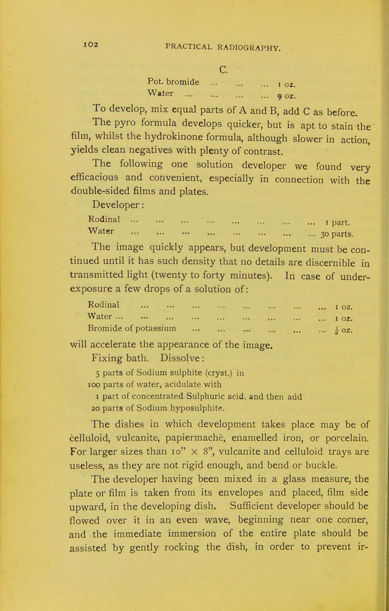 Pot. bromide ... \ oz. Water 9 0Z- To develop, mix equal parts of A and B, add C as before. The pyro formula develops quicker, but is apt to stain the film, whilst the hydrokinone formula, although slower in action, yields clean negatives with plenty of contrast. The following one solution developer we found very efficacious and convenient, especially in connection with the double-sided films and plates. Developer: Rodinal i part. Water 30 parts. The image quickly appears, but development must be con- tinued until it has such density that no details are discernible in transmitted light (twenty to forty minutes). In case of under- exposure a few drops of a solution of: Rodinal x 0Zi Water x oz> Bromide of potassium 1 oz< will accelerate the appearance of the image. Fixing bath. Dissolve: 5 parts of Sodium sulphite (cryst.) in 100 parts of water, acidulate with 1 part of concentrated Sulphuric acid, and then add 20 parts of Sodium hyposulphite. The dishes in which development takes place may be of celluloid, vulcanite, papiermache, enamelled iron, or porcelain. For larger sizes than 10 x 8, vulcanite and celluloid trays are useless, as they are not rigid enough, and bend or buckle. The developer having been mixed in a glass measure, the plate or film is taken from its envelopes and placed, film side upward, in the developing dish. Sufficient developer should be flowed over it in an even wave, beginning near one corner, and the immediate immersion of the entire plate should be assisted by gently rocking the dish, in order to prevent ir-