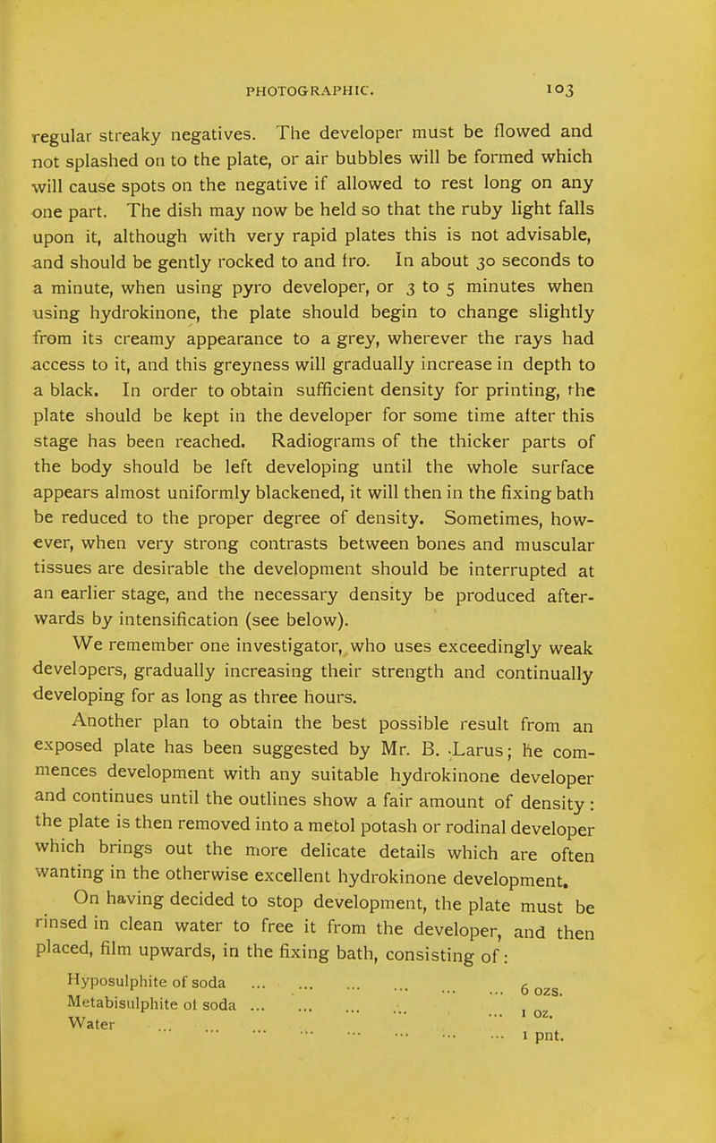 regular streaky negatives. The developer must be flowed and not splashed on to the plate, or air bubbles will be formed which will cause spots on the negative if allowed to rest long on any one part. The dish may now be held so that the ruby light falls upon it, although with very rapid plates this is not advisable, and should be gently rocked to and fro. In about 30 seconds to a minute, when using pyro developer, or 3 to 5 minutes when using hydrokinone, the plate should begin to change slightly from its creamy appearance to a grey, wherever the rays had access to it, and this greyness will gradually increase in depth to a black. In order to obtain sufficient density for printing, the plate should be kept in the developer for some time alter this stage has been reached. Radiograms of the thicker parts of the body should be left developing until the whole surface appears almost uniformly blackened, it will then in the fixing bath be reduced to the proper degree of density. Sometimes, how- ever, when very strong contrasts between bones and muscular tissues are desirable the development should be interrupted at an earlier stage, and the necessary density be produced after- wards by intensification (see below). We remember one investigator, who uses exceedingly weak developers, gradually increasing their strength and continually developing for as long as three hours. Another plan to obtain the best possible result from an exposed plate has been suggested by Mr. B. -Larus; he com- mences development with any suitable hydrokinone developer and continues until the outlines show a fair amount of density : the plate is then removed into a metol potash or rodinal developer which brings out the more delicate details which are often wanting in the otherwise excellent hydrokinone development. On having decided to stop development, the plate must be rinsed in clean water to free it from the developer, and then placed, film upwards, in the fixing bath, consisting of: Hyposulphite of soda 6 Metabisulphite ot soda ,,T ... 1 oz. Water 1 1 pnt.