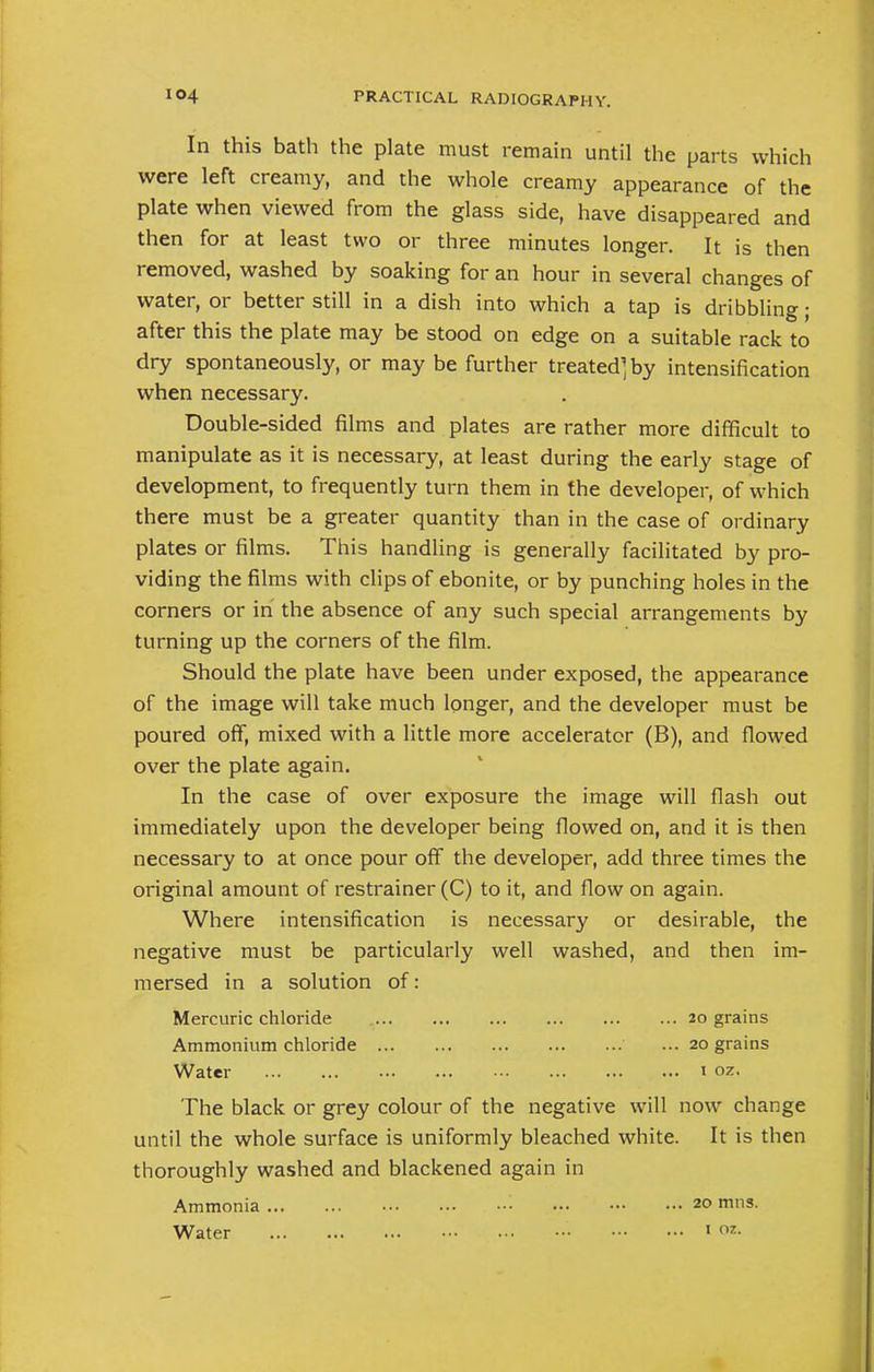 In this bath the plate must remain until the parts which were left creamy, and the whole creamy appearance of the plate when viewed from the glass side, have disappeared and then for at least two or three minutes longer. It is then removed, washed by soaking for an hour in several changes of water, or better still in a dish into which a tap is dribbling; after this the plate may be stood on edge on a suitable rack to dry spontaneously, or may be further treated^ by intensification when necessary. Double-sided films and plates are rather more difficult to manipulate as it is necessary, at least during the early stage of development, to frequently turn them in the developer, of which there must be a greater quantity than in the case of ordinary plates or films. This handling is generally facilitated by pro- viding the films with clips of ebonite, or by punching holes in the corners or in the absence of any such special arrangements by turning up the corners of the film. Should the plate have been under exposed, the appearance of the image will take much longer, and the developer must be poured off, mixed with a little more accelerator (B), and flowed over the plate again. In the case of over exposure the image will flash out immediately upon the developer being flowed on, and it is then necessary to at once pour off the developer, add three times the original amount of restrainer (C) to it, and flow on again. Where intensification is necessary or desirable, the negative must be particularly well washed, and then im- mersed in a solution of: Mercuric chloride 20 grains Ammonium chloride ... 20 grains Water 1 oz. The black or grey colour of the negative will now change until the whole surface is uniformly bleached white. It is then thoroughly washed and blackened again in Ammonia • 20 miis.