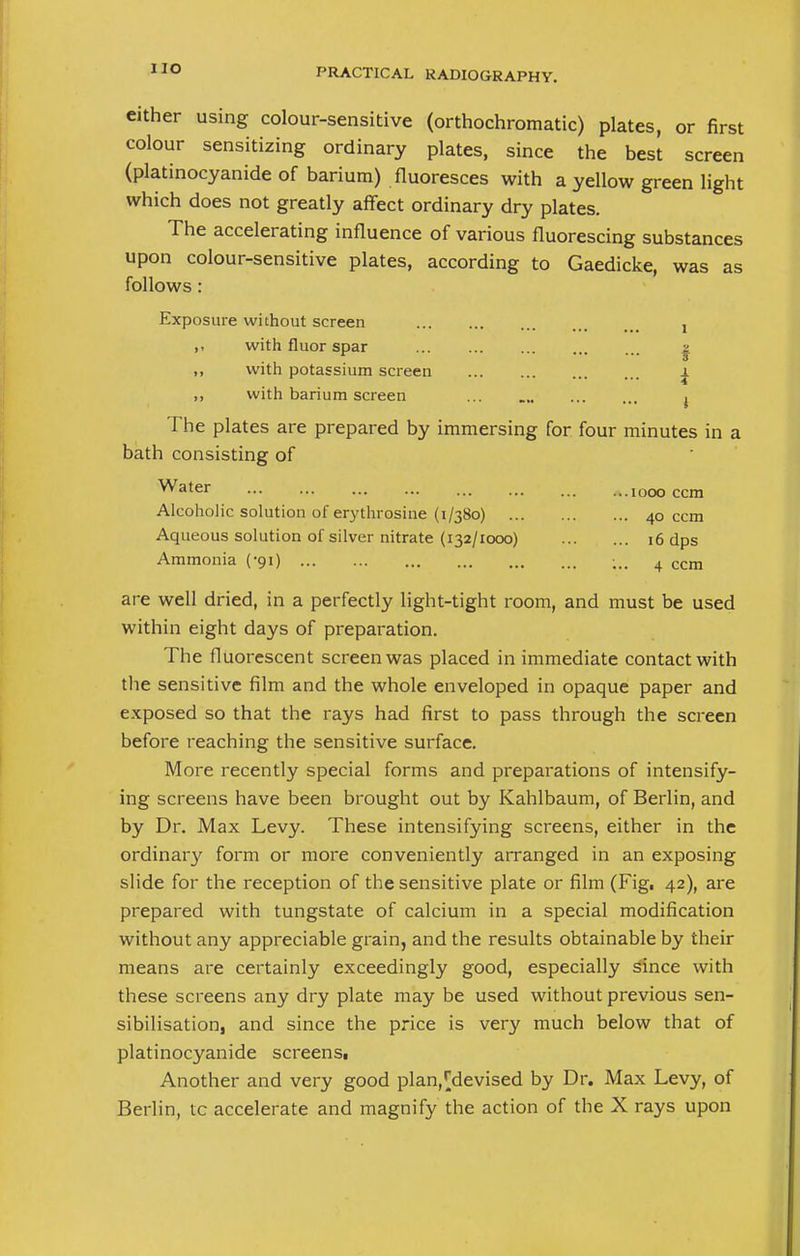 either using colour-sensitive (orthochromatic) plates, or first colour sensitizing ordinary plates, since the best screen (platinocyanide of barium) fluoresces with a yellow green light which does not greatly affect ordinary dry plates. The accelerating influence of various fluorescing substances upon colour-sensitive plates, according to Gaedicke, was as follows: Exposure without screen ! with fluor spar | ,, with potassium screen i ,, with barium screen ... 4 The plates are prepared by immersing for four minutes in a bath consisting of Water ... ... ... ... ... ...1000 ccm Alcoholic solution of erythrosine (1/380) 40 ccm Aqueous solution of silver nitrate (132/1000) 16 dps Ammonia (-91) ;,. 4 ccm are well dried, in a perfectly light-tight room, and must be used within eight days of preparation. The fluorescent screen was placed in immediate contact with the sensitive film and the whole enveloped in opaque paper and exposed so that the rays had first to pass through the screen before reaching the sensitive surface. More recently special forms and preparations of intensify- ing screens have been brought out by Kahlbaum, of Berlin, and by Dr. Max Levy. These intensifying screens, either in the ordinary form or more conveniently arranged in an exposing slide for the reception of the sensitive plate or film (Fig, 42), are prepared with tungstate of calcium in a special modification without any appreciable grain, and the results obtainable by their means are certainly exceedingly good, especially since with these screens any dry plate may be used without previous sen- sibilisation, and since the price is very much below that of platinocyanide screens. Another and very good plan,[devised by Dr. Max Levy, of Berlin, tc accelerate and magnify the action of the X rays upon