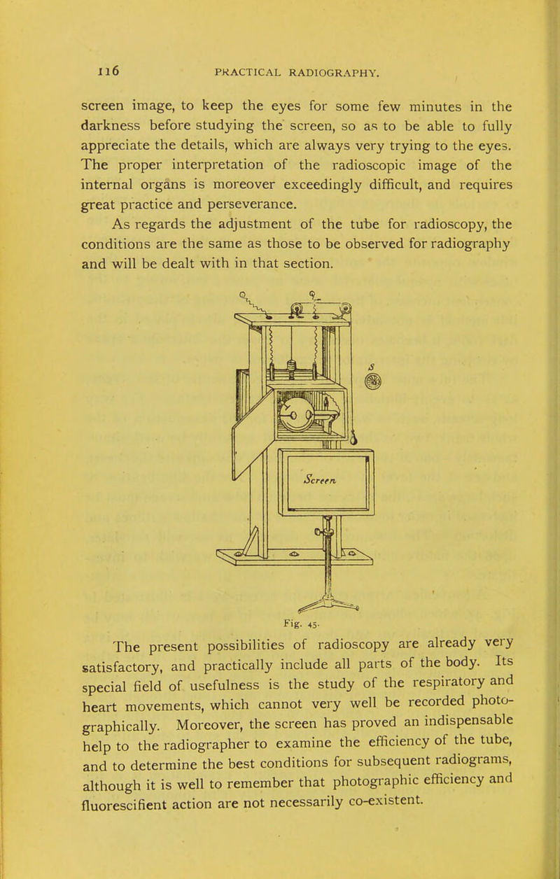 screen image, to keep the eyes for some few minutes in the darkness before studying the screen, so as to be able to fully appreciate the details, which are always very trying to the eyes. The proper interpretation of the radioscopic image of the internal organs is moreover exceedingly difficult, and requires great practice and perseverance. As regards the adjustment of the tube for radioscopy, the conditions are the same as those to be observed for radiography and will be dealt with in that section. Fig- 45- The present possibilities of radioscopy are already very satisfactory, and practically include all parts of the body. Its special field of usefulness is the study of the respiratory and heart movements, which cannot very well be recorded photo- graphically. Moreover, the screen has proved an indispensable help to the radiographer to examine the efficiency of the tube, and to determine the best conditions for subsequent radiograms, although it is well to remember that photographic efficiency and fiuorescifient action are not necessarily co-existent.