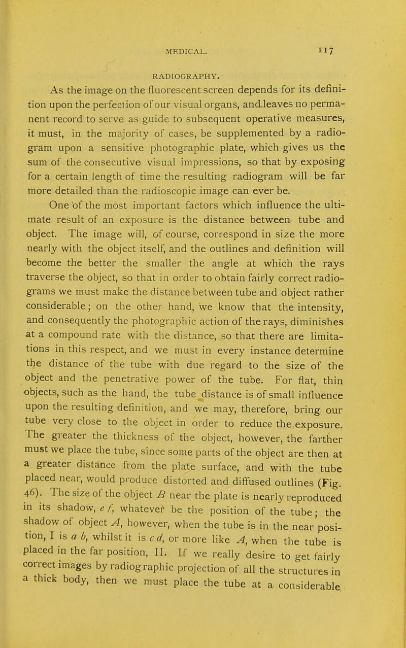 RADIOGRAPHY. As the image on the fluorescent screen depends for its defini- tion upon the perfection of our visual organs, and.leaves no perma- nent record to serve as guide to subsequent operative measures, it must, in the majority of cases, be supplemented by a radio- gram upon a sensitive photographic plate, which gives us the sum of the consecutive visual impressions, so that by exposing for a certain length of time the resulting radiogram will be far more detailed than the radioscopic image can ever be. One of the most important factors which influence the ulti- mate result of an exposure is the distance between tube and object. The image will, of course, correspond in size the more nearly with the object itself, and the outlines and definition will become the better the smaller the angle at which the rays traverse the object, so that in order to obtain fairly correct radio- grams we must make the distance between tube and object rather considerable; on the other hand, we know that the intensity, and consequently the photographic action of the rays, diminishes at a compound rate with the distance, so that there are limita- tions in this respect, and we must in every instance determine the distance of the tube with due regard to the size of the object and the penetrative power of the tube. For flat, thin objects, such as the hand, the tube ^distance is of small influence upon the resulting definition, and we may, therefore, bring our tube very close to the object in order to reduce the exposure. The greater the thickness of the object, however, the farther must we place the tube, since some parts of the object are then at a greater distance from the plate surface, and with the tube placed near, would produce distorted and diffused outlines (Fig. 46). The size of the object B near the plate is nearly reproduced in its shadow, e f, whatever be the position of the tube; the shadow of object A, however, when the tube is in the near'posi- tion, I is a b, whilst it is cd, or more like A, when the tube is placed in the far position, 11. If we really desire to get fairly correct images by radiographic projection of all the structures in a thick body, then we must place the tube at a considerable