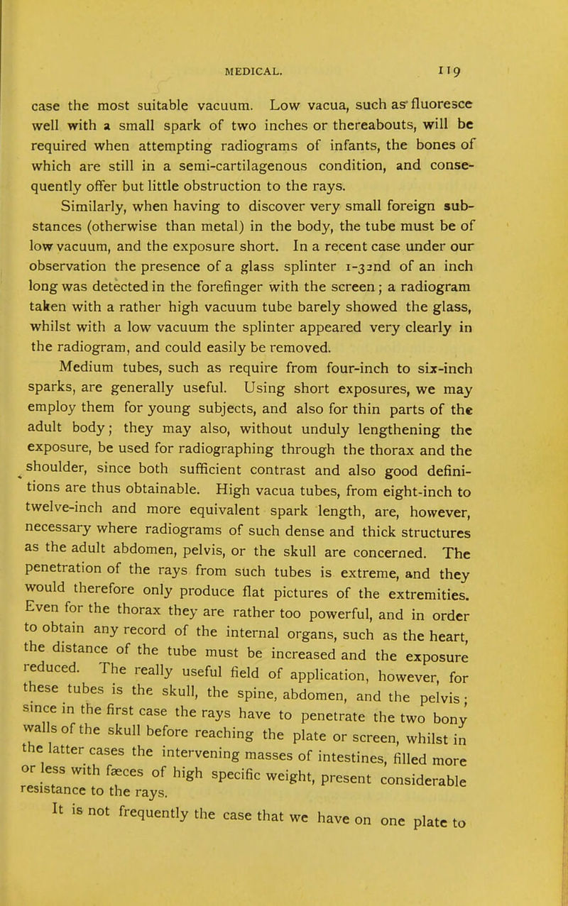 case the most suitable vacuum. Low vacua, such as- fluoresce well with a small spark of two inches or thereabouts, will be required when attempting radiograms of infants, the bones of which are still in a semi-cartilagenous condition, and conse- quently offer but little obstruction to the rays. Similarly, when having to discover very small foreign sub- stances (otherwise than metal) in the body, the tube must be of low vacuum, and the exposure short. In a recent case under our observation the presence of a glass splinter i-32nd of an inch long was detected in the forefinger with the screen; a radiogram taken with a rather high vacuum tube barely showed the glass, whilst with a low vacuum the splinter appeared very clearly in the radiogram, and could easily be removed. Medium tubes, such as require from four-inch to six-inch sparks, are generally useful. Using short exposures, we may employ them for young subjects, and also for thin parts of the adult body; they may also, without unduly lengthening the exposure, be used for radiographing through the thorax and the shoulder, since both sufficient contrast and also good defini- tions are thus obtainable. High vacua tubes, from eight-inch to twelve-inch and more equivalent spark length, are, however, necessary where radiograms of such dense and thick structures as the adult abdomen, pelvis, or the skull are concerned. The penetration of the rays from such tubes is extreme, and they would therefore only produce flat pictures of the extremities. Even for the thorax they are rather too powerful, and in order to obtain any record of the internal organs, such as the heart the distance of the tube must be increased and the exposure reduced. The really useful field of application, however, for these tubes is the skull, the spine, abdomen, and the pelvis • since in the first case the rays have to penetrate the two bonv vvalIs of the skull before reaching the plate or screen, whilst in the latter cases the intervening masses of intestines, filled more or less with faeces of high specific weight, present considerable resistance to the rays. It is not frequently the case that we have on one plate to