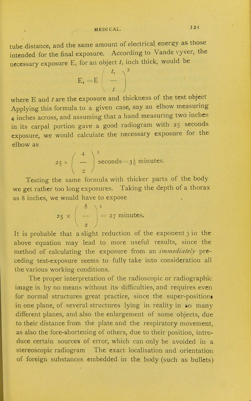 12 1 tube distance, and the same amount of electrical energy as those intended for the final exposure. According to Vande vyver, the necessary exposure Er for an object U inch thick, would be It V 3 E, =E - \ t ) where E and t are the exposure and thickness of the test object Applying this formula to a given case, say an elbow measuring 4 inches across, and assuming that a hand measuring two inches in its carpal portion gave a good radiogram with 25 seconds exposure, we would calculate the necessary exposure for the elbow as 25 \ seconds=3g minutes Testing the same formula with thicker parts of the body we get rather too long exposures. Taking the depth of a thorax as 8 inches, we would have to expose J 8 y 25 x — =27 minutes. \ 2 J It is probable that a slight reduction of the exponent 3 in the above equation may lead to more useful results, since the method of calculating the exposure from an immediately pre- ceding test-exposure seems to fully take into consideration all the various working conditions. The proper interpretation of the radioscopic or radiographic image is by no means without its difficulties, and requires even for normal structures great practice, since the super-positioni in one plane, of several structures lying in reality in so many different planes, and also the enlargement of some objects, due to their distance from the plate and the respiratory movement, as also the fore-shortening of others, due to their position, intro- duce certain sources of error, which can only be avoided in a stereoscopic radiogram The exact localisation and orientation of foreign substances embedded in the body (such as bullets)