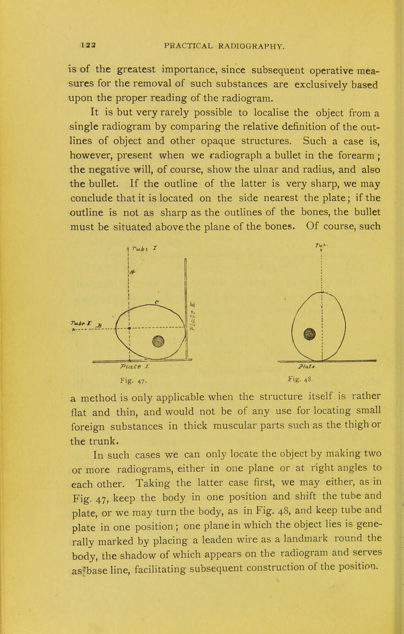 is of the greatest importance, since subsequent operative mea- sures for the removal of such substances are exclusively based upon the proper reading of the radiogram. It is but very rarely possible to localise the object from a single radiogram by comparing the relative definition of the out- lines of object and other opaque structures. Such a case is, however, present when we radiograph a bullet in the forearm ; the negative will, of course, show the ulnar and radius, and also the bullet. If the outline of the latter is very sharp, we may conclude that it is located on the side nearest the plate; if the outline is not as sharp as the outlines of the bones, the bullet must be situated above the plane of the bones. Of course, such 7>«ut r. ?l*U Fig. 47. F'g- 48 a method is only applicable when the structure itself is rather flat and thin, and would not be of any use for locating small foreign substances in thick muscular parts such as the thigh or the trunk. In such cases we can only locate the object by making two or more radiograms, either in one plane or at right angles to each other. Taking the latter case first, we may either, as in Fig. 47, keep the body in one position and shift the tube and plate, or we may turn the body, as in Fig. 48, and keep tube and plate in one position ; one plane in which the object lies is gene- rally marked by placing a leaden wire as a landmark round the body, the shadow of which appears on the radiogram and serves asjbase line, facilitating subsequent construction of the position.