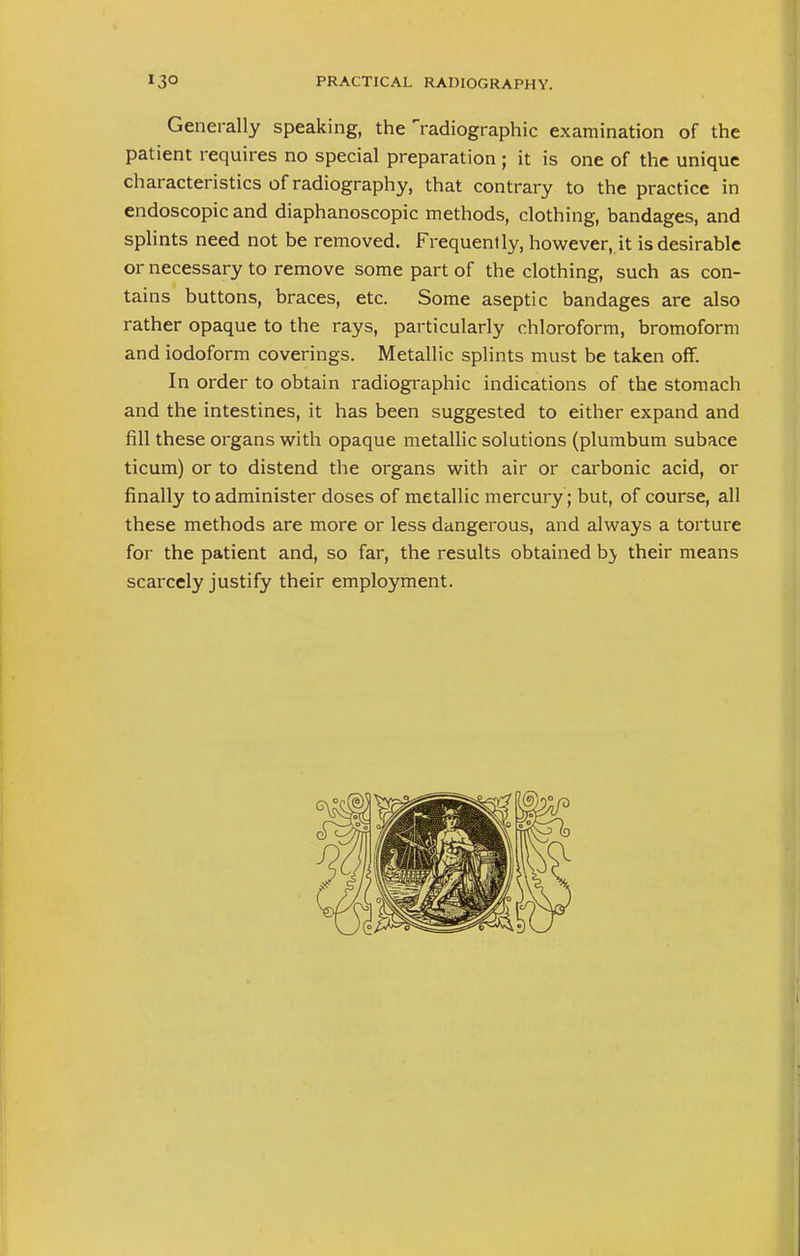 Generally speaking, the radiographic examination of the patient requires no special preparation ; it is one of the unique characteristics of radiography, that contrary to the practice in endoscopic and diaphanoscopic methods, clothing, bandages, and splints need not be removed. Frequently, however, it is desirable or necessary to remove some part of the clothing, such as con- tains buttons, braces, etc. Some aseptic bandages are also rather opaque to the rays, particularly chloroform, bromoform and iodoform coverings. Metallic splints must be taken off. In order to obtain radiographic indications of the stomach and the intestines, it has been suggested to either expand and fill these organs with opaque metallic solutions (plumbum subace ticum) or to distend the organs with air or carbonic acid, or finally to administer doses of metallic mercury; but, of course, all these methods are more or less dangerous, and always a torture for the patient and, so far, the results obtained b} their means scarcely justify their employment.