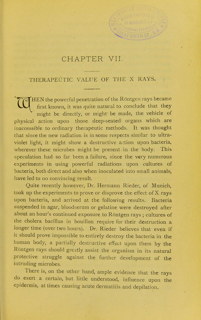 THERAPEUTIC VALUE OF THE X RAYS. ' TT^IHEN the powerful penetration of the Rontgen rays became VaJ first known, it was quite natural to conclude that they might be directly, or might be made, the vehicle of physical action upon those deep-seated organs which are inaccessible to ordinary therapeutic methods. It was thought that since the new radiation is in some respects similar to ultra- violet light, it might show a destructive action upon bacteria, wherever these microbes might be present in the body. This speculation had so far been a failure, since the very numerous experiments in using powerful radiations upon cultures of bacteria, both direct and also when inoculated into small animals, have led to no convincing result. Quite recently however, Dr. Hermann Rieder, of Munich, took up the experiments to prove or disprove the effect of X rays upon bacteria, and arrived at the following results. Bacteria suspended in agar, bloodserum or gelatine were destroyed after about an hour's continued exposure to Rontgen rays ; cultures of the cholera bacillus in bouillon require for their destruction a longer time (over two hours). Dr. Rieder believes that even if it should prove impossible to entirely destroy the bacteria in the human body, a partially destructive effect upon them by the Rontgen rays should greatly assist the organism in its natural protective struggle against the further development of the intruding microbes. There is, on the other hand, ample evidence that the rays do exert a certain, but little understood, influence upon the epidermis, at times causing acute dermatitis and depilation.