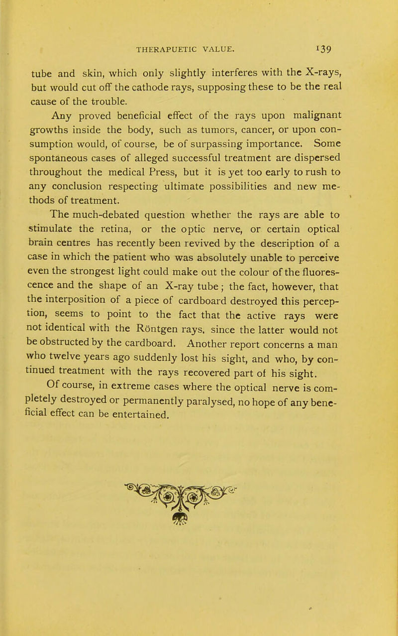 THERAPUETIC VALUE. *39 tube and skin, which only slightly interferes with the X-rays, but would cut off the cathode rays, supposing these to be the real cause of the trouble. Any proved beneficial effect of the rays upon malignant growths inside the body, such as tumors, cancer, or upon con- sumption would, of course, be of surpassing importance. Some spontaneous cases of alleged successful treatment are dispersed throughout the medical Press, but it is yet too early to rush to any conclusion respecting ultimate possibilities and new me- thods of treatment. The much-debated question whether the rays are able to stimulate the retina, or the optic nerve, or certain optical brain centres has recently been revived by the description of a case in which the patient who was absolutely unable to perceive even the strongest light could make out the colour of the fluores- cence and the shape of an X-ray tube; the fact, however, that the interposition of a piece of cardboard destroyed this percep- tion, seems to point to the fact that the active rays were not identical with the Rontgen rays, since the latter would not be obstructed by the cardboard. Another report concerns a man who twelve years ago suddenly lost his sight, and who, by con- tinued treatment with the rays recovered part of his sight. Of course, in extreme cases where the optical nerve is com- pletely destroyed or permanently paralysed, no hope of any bene- ficial effect can be entertained.