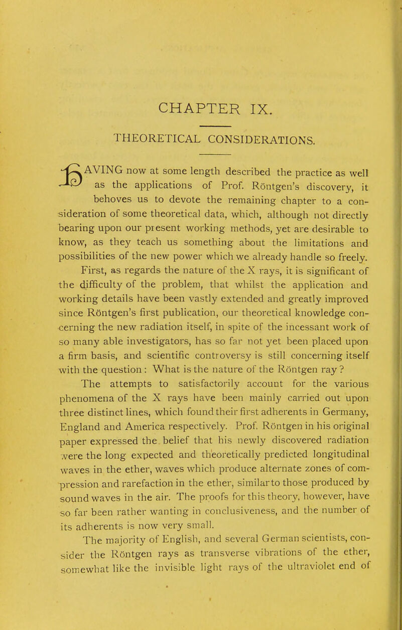 THEORETICAL CONSIDERATIONS. AVING now at some length described the practice as well as the applications of Prof. ROntgen's discovery, it behoves us to devote the remaining chapter to a con- sideration of some theoretical data, which, although not directly bearing upon our present working methods, yet are desirable to know, as they teach us something about the limitations and possibilities of the new power which we already handle so freely. First, as regards the nature of the X rays, it is significant of the difficulty of the problem, that whilst the application and working details have been vastly extended and greatly improved since Rontgen's first publication, our theoretical knowledge con- cerning the new radiation itself, in spite of the incessant work of so many able investigators, has so far not }'et been placed upon a firm basis, and scientific controversy is still concerning itself with the question : What is the nature of the Rontgen ray ? The attempts to satisfactorily account for the various phenomena of the X rays have been mainly carried out upon three distinct lines, which found their first adherents in Germany, England and America respectively. Prof. Rontgen in his original paper expressed the belief that his newly discovered radiation were the long expected and theoretically predicted longitudinal waves in the ether, waves which produce alternate zones of com- pression and rarefaction in the ether, similar to those produced by soundwaves in the air. The proofs for this theory, however, have so far been rather wanting in conclusiveness, and the number of its adherents is now very small. The majority of English, and several German scientists, con- sider the Roentgen rays as transverse vibrations of the ether, somewhat like the invisible light rays of the ultraviolet end of
