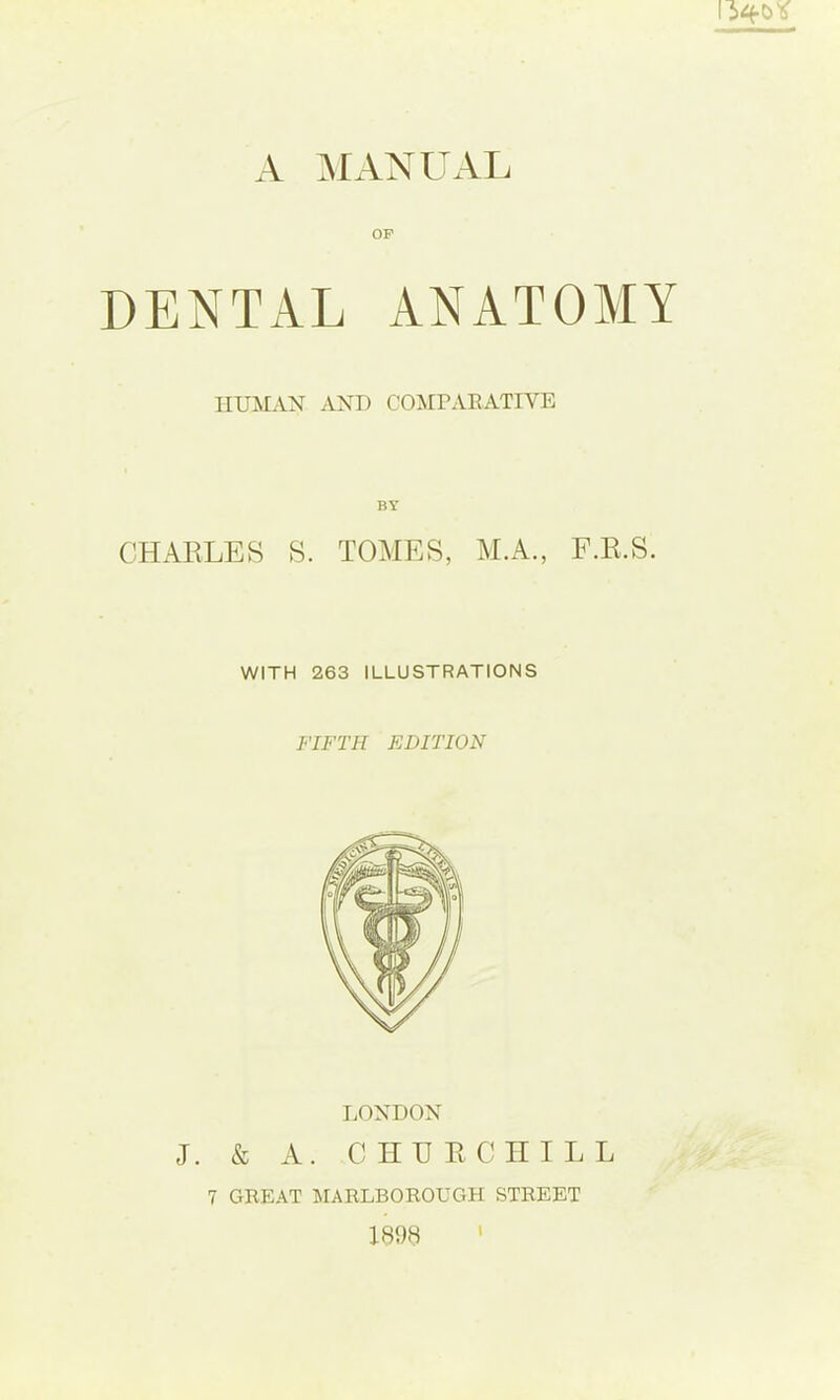 A MAXUAL OP DENTAL ANATOMY HUMAN AND COMPARATIVE CHARLES BY S. TOAIES, M.A., F.R.S. WITH 263 ILLUSTRATIONS FIFTH EDITION LONDON J. & A. CHERCHILL 7 GREAT MARLBOROUGH STREET 1898 '