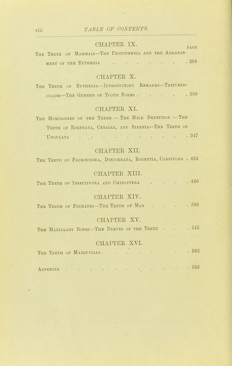 CHAPTER IX. The Teeth of Mammals—The Phototheeia and the Aerange- MENT OF THE BdTHEEIA 298 CHAPTER X. The Teeth of Edtheeia—Inteoductoet Remarks—Teitdbee- CULISM—The Genesis of Tooth Forms 308 CHAPTER XI. The Homologies of the Teeth — The Milk Dentition — The Teeth of Edentata, Cetacea, and Sirenia—The Teeth of Unghlata • CHAPTER XII. The Teeth of Peobosoidea,, Dinoceeata, Rodentia, Caenivoea . 424 CHAPTER Xm. The Teeth of Insectivoea and Chieopteka CHAPTER XIV. The Teeth of Primates—The Teeth of Man CHAPTER XV. The Maxillaet Rones—The Nerves of the Teeth CHAPTER XVI. \ The Teeth of Marsupials 480 500 545 562 Appendix . 585