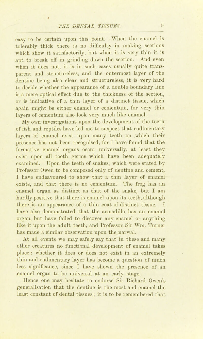 easy to be certain upon this point. When the enamel is tolerably thick there is no difficulty in making sections which show it satisfactorily, but when it is very thin it is apt to break off in grinding down the section. And even when it does not, it is in such cases usually quite trans- parent and structureless, and the outermost layer of the dentine being also clear and structureless, it is very hard to decide whether the appearance of a double boundary line is a mere optical effect due to the thickness of the section, or is indicative of a thin layer of a distinct tissue, which again might be either enamel or cementum, for very thin layers of cementum also look very much like enamel. My own investigations upon the development of the teeth of fish and reptiles have led me to suspect that rudimentary layers of enamel exist upon many teeth on which their presence has not been recognised, for I have found that the formative enamel organs occur universally, at least they exist upon all tooth germs which have been adequately examined. Upon the teeth of snakes, which were stated by Professor Owen to be composed only of dentine and cement, I have endeavoured to show that a thin layer of enamel exists, and that there is no cementum. The frog has an enamel organ as distinct as that of the snake, but I am hardly positive that there is enamel upon its teeth, although there is an appearance of a thin coat of distinct tissue. I have also demonstrated that the armadillo has an enamel organ, but have failed to discover any enamel or anything like it upon the adult teeth, and Professor Sir Wm. Turner has made a similar observation upon the narwal. At all events we may safely say that in these and many other creatures no functional development of enamel takes place : Avhether it does or does not exist in an extremely thin and rudimentary layer has become a question of much less significance, since I have shown the presence of an enamel organ to be universal at an early stage. Hence one may hesitate to endorse Sir Richard Owen’s generalisation that the dentine is the most and enamel the least constant of dental tissues; it is to be remembex'ed that